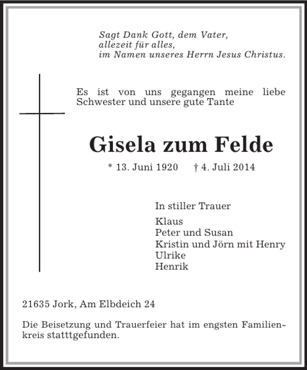 <p>Sagt Dank Gott, dem Vater,<br />allezeit für alles,<br />im Namen unseres Herrn Jesus Christus.<br />Es ist von uns gegangen meine liebe Schwester und unsere gute Tante<br />Gisela zum Felde<br />* 13. Juni 1920 † 4. Juli 2014<br />In stiller Trauer<br />Klaus<br />Peter und Susan<br />Kristin und Jörn mit Henry<br />Ulrike<br />Henrik<br />21635 Jork, Am Elbdeich 24<br />Die Beisetzung und Trauerfeier hat im engsten Familienkreis statttgefunden.</p>