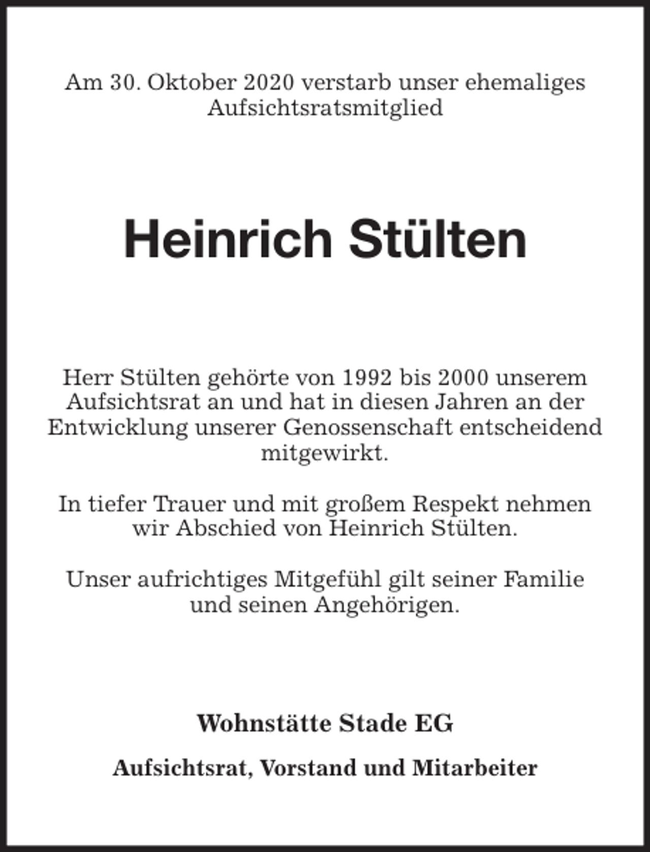 <p>Am 30. Oktober 2020 verstarb unser ehemaliges Aufsichtsratsmitglied<br />Heinrich Stülten<br />Herr Stülten gehörte von 1992 bis 2000 unserem Aufsichtsrat an und hat in diesen Jahren an der Entwicklung unserer Genossenschaft entscheidend mitgewirkt.</p>
<p>In tiefer Trauer und mit großem Respekt nehmen wir Abschied von Heinrich Stülten.</p>
<p>Unser aufrichtiges Mitgefühl gilt seiner Familie und seinen Angehörigen.<br />Wohnstätte Stade EG</p>
<p>Aufsichtsrat, Vorstand und Mitarbeiter</p>