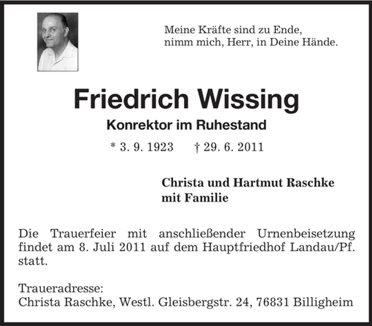 <p>Meine Kräfte sind zu Ende,<br />nimm mich, Herr, in Deine Hände.<br />Friedrich Wissing<br />Konrektor im Ruhestand<br />* 3. 9. 1923 † 29. 6. 2011<br />Christa und Hartmut Raschke<br />mit Familie</p><p>Die Trauerfeier mit anschließender Urnenbeisetzung<br />findet am 8. Juli 2011 auf dem Hauptfriedhof Landau/Pf. statt.</p><p>Traueradresse:<br />Christa Raschke, Westl. Gleisbergstr. 24, 76831 Billigheim</p>