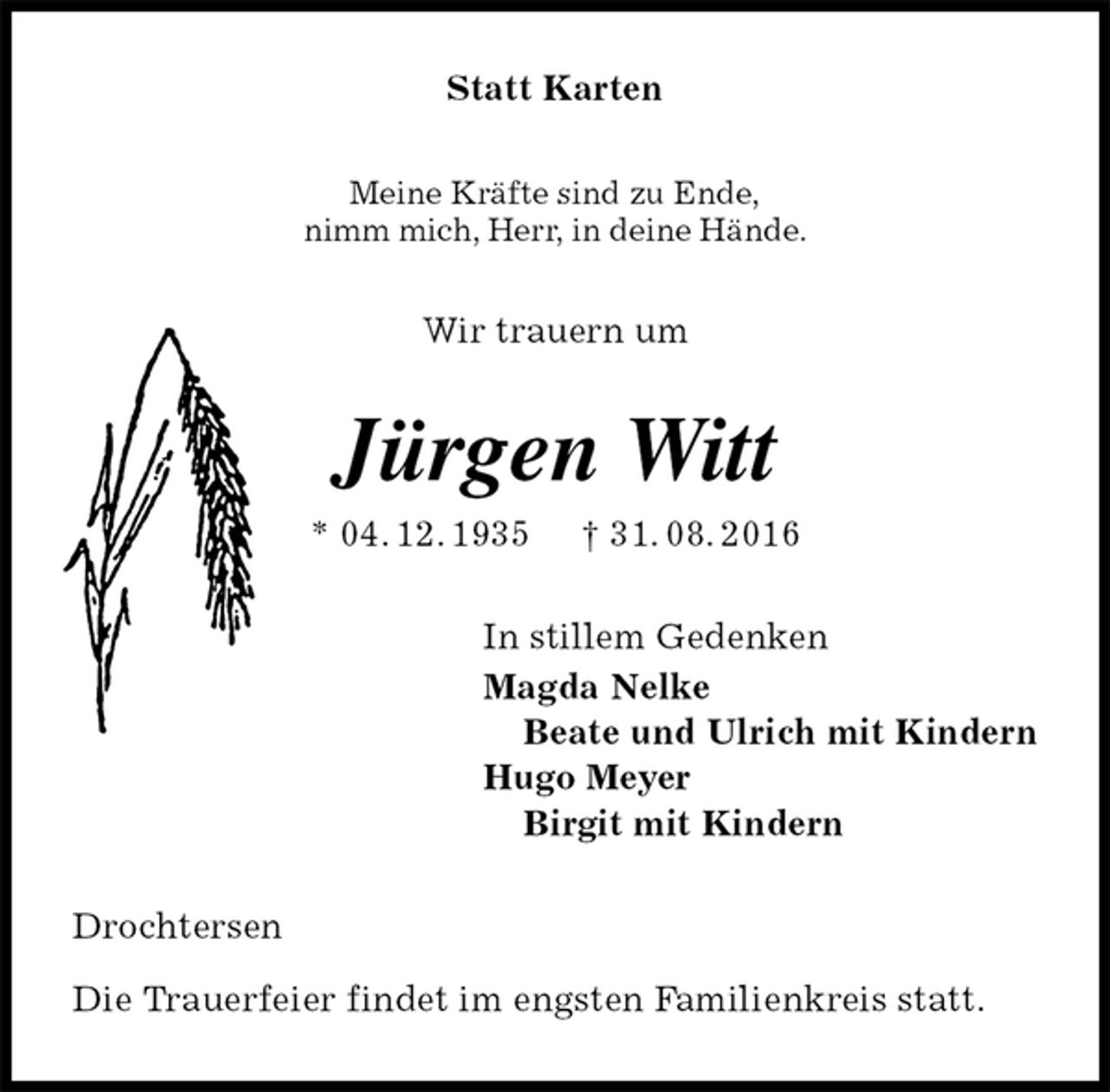<p>Statt Karten<br />Meine Kräfte sind zu Ende,<br />nimm mich, Herr, in deine Hände.<br />Wir trauern um<br />Jürgen Witt<br />* 04. 12. 1935 † 31. 08. 2016<br />In stillem Gedenken<br />Magda Nelke<br />Beate und Ulrich mit Kindern<br />Hugo Meyer<br />Birgit mit Kindern<br />Drochtersen</p><p>Die Trauerfeier findet im engsten Familienkreis statt.</p>
