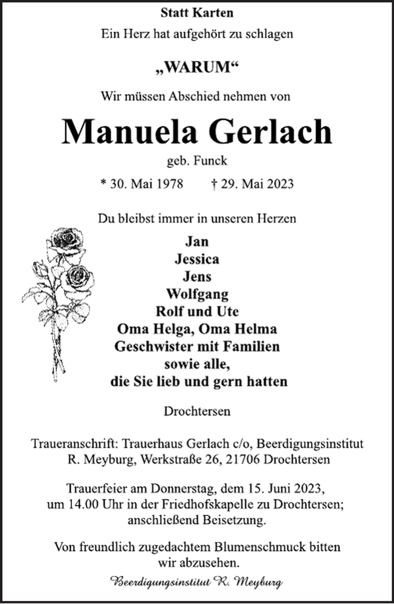 <p>Statt Karten<br />Ein Herz hat aufgehört zu schlagen<br />„WARUM“<br />Wir müssen Abschied nehmen von<br />Manuela Gerlach<br />geb. Funck<br />* 30. Mai 1978 † 29. Mai 2023<br />Du bleibst immer in unseren Herzen<br />Jan<br />Jessica<br />Jens<br />Wolfgang<br />Rolf und Ute<br />Oma Helga, Oma Helma<br />Geschwister mit Familien<br />sowie alle,<br />die Sie lieb und gern hatten<br />Drochtersen<br />Traueranschrift: Trauerhaus Gerlach c/o, Beerdigungsinstitut<br />R. Meyburg, Werkstraße 26, 21706 Drochtersen<br />Trauerfeier am Donnerstag, dem 15. Juni 2023,<br />um 14.00 Uhr in der Friedhofskapelle zu Drochtersen;<br />anschließend Beisetzung.<br />Von freundlich zugedachtem Blumenschmuck bitten<br />wir abzusehen.<br />Beerdigungsinstitut R. Meyburg</p>