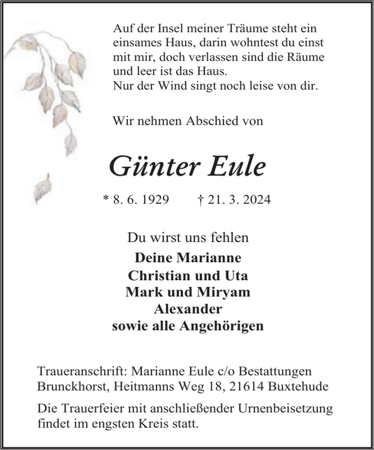 <p>Auf der Insel meiner Träume steht ein<br />einsames Haus, darin wohntest du einst<br />mit mir, doch verlassen sind die Räume<br />und leer ist das Haus.<br />Nur der Wind singt noch leise von dir.</p><p>Wir nehmen Abschied von</p><p>Günter Eule<br />* 8. 6. 1929</p><p>† 21. 3. 2024</p><p>Du wirst uns fehlen<br />Deine Marianne<br />Christian und Uta<br />Mark und Miryam<br />Alexander<br />sowie alle Angehörigen<br />Traueranschrift: Marianne Eule c/o Bestattungen<br />Brunckhorst, Heitmanns Weg 18, 21614 Buxtehude<br />Die Trauerfeier mit anschließender Urnenbeisetzung<br />findet im engsten Kreis statt.</p>
