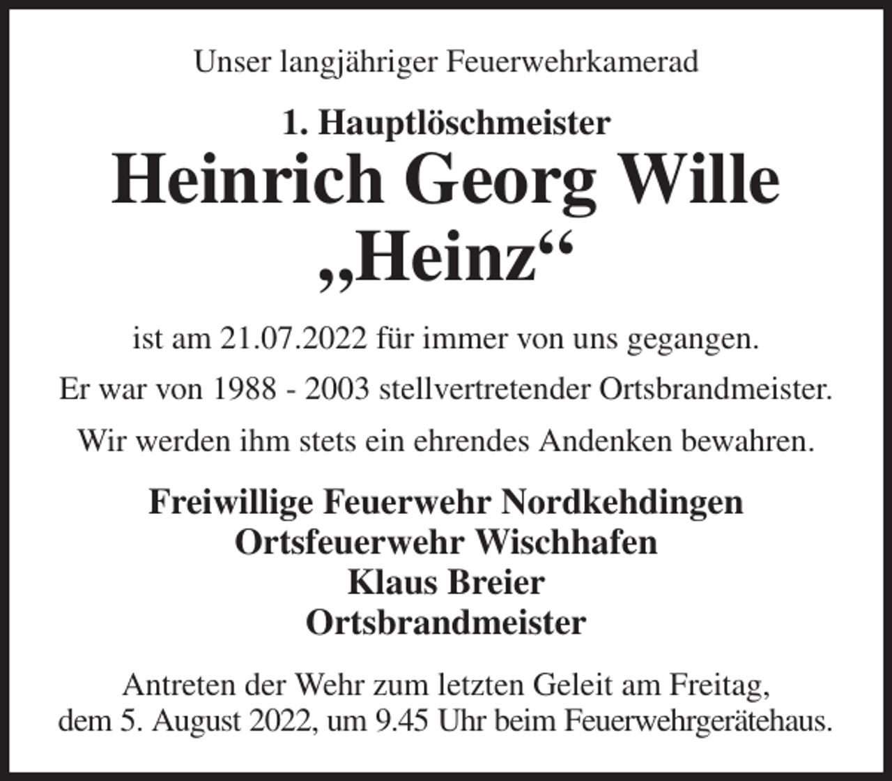 <p>Unser langjähriger Feuerwehrkamerad<br />1. Hauptlöschmeister<br />Heinrich Georg Wille<br />„Heinz“<br />ist am 21.07.2022 für immer von uns gegangen.<br />Er war von 1988 - 2003 stellvertretender Ortsbrandmeister.<br />Wir werden ihm stets ein ehrendes Andenken bewahren.<br />Freiwillige Feuerwehr Nordkehdingen<br />Ortsfeuerwehr Wischhafen<br />Klaus Breier<br />Ortsbrandmeister<br />Antreten der Wehr zum letzten Geleit am Freitag,<br />dem 5. August 2022, um 9.45 Uhr beim Feuerwehrgerätehaus.</p>