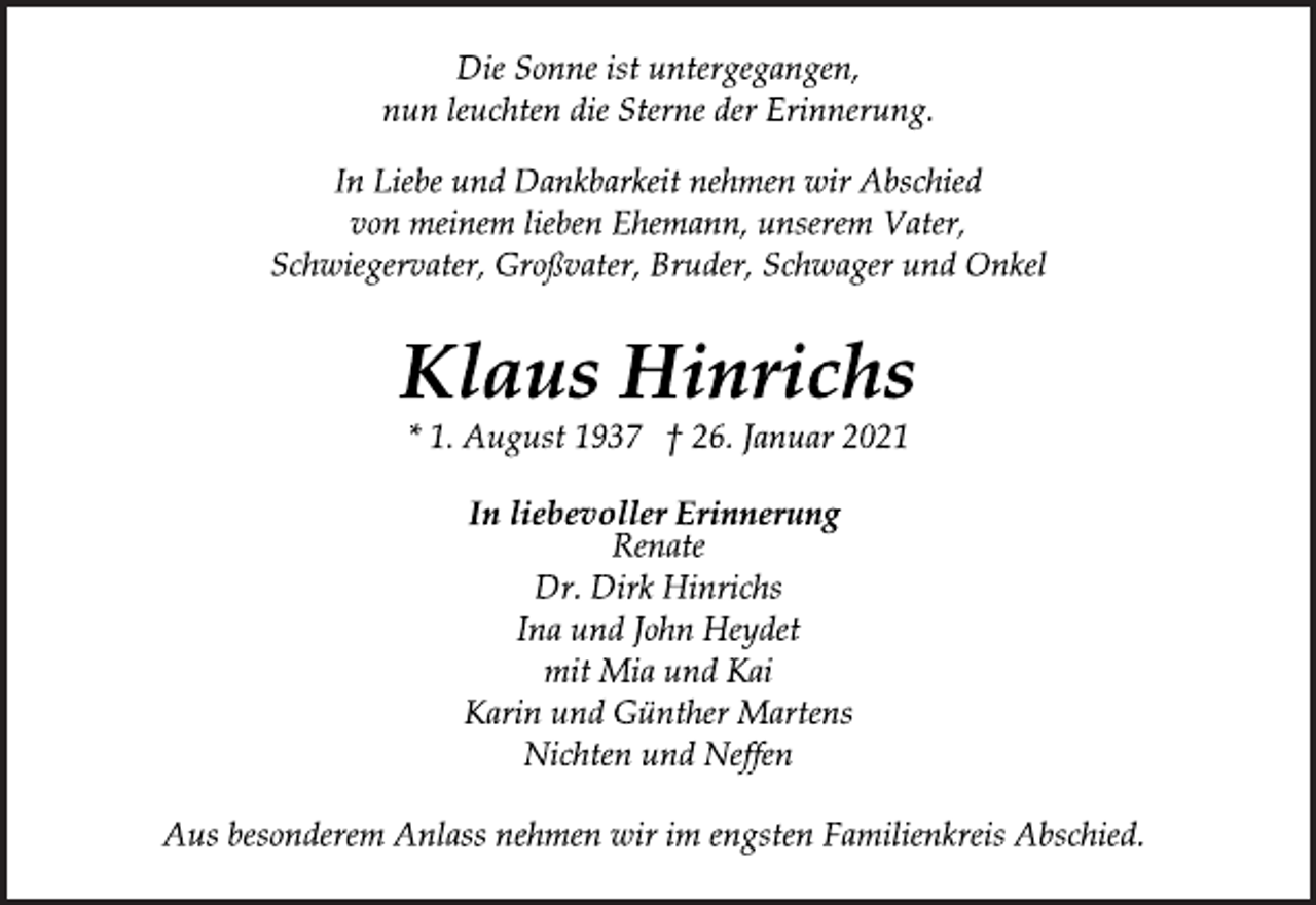 <p>Die Sonne ist untergegangen,<br />nun leuchten die Sterne der Erinnerung.<br />In Liebe und Dankbarkeit nehmen wir Abschied<br />von meinem lieben Ehemann, unserem Vater,<br />Schwiegervater, Großvater, Bruder, Schwager und Onkel<br />Klaus Hinrichs<br />* 1. August 1937 † 26. Januar 2021<br />In liebevoller Erinnerung<br />Renate<br />Dr. Dirk Hinrichs<br />Ina und John Heydet<br />mit Mia und Kai<br />Karin und Günther Martens<br />Nichten und Neffen<br />Aus besonderem Anlass nehmen wir im engsten Familienkreis Abschied.</p>