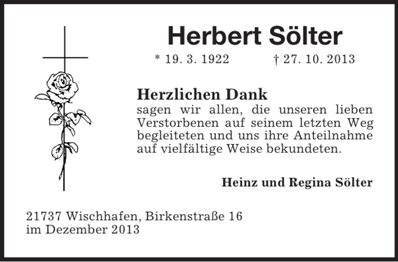 <p>Herbert Sölter<br />* 19. 3. 1922</p><p>† 27. 10. 2013</p><p>Herzlichen Dank<br />sagen wir allen, die unseren lieben<br />Verstorbenen auf seinem letzten Weg<br />begleiteten und uns ihre Anteilnahme<br />auf vielfältige Weise bekundeten.<br />Heinz und Regina Sölter<br />21737 Wischhafen, Birkenstraße 16<br />im Dezember 2013</p>