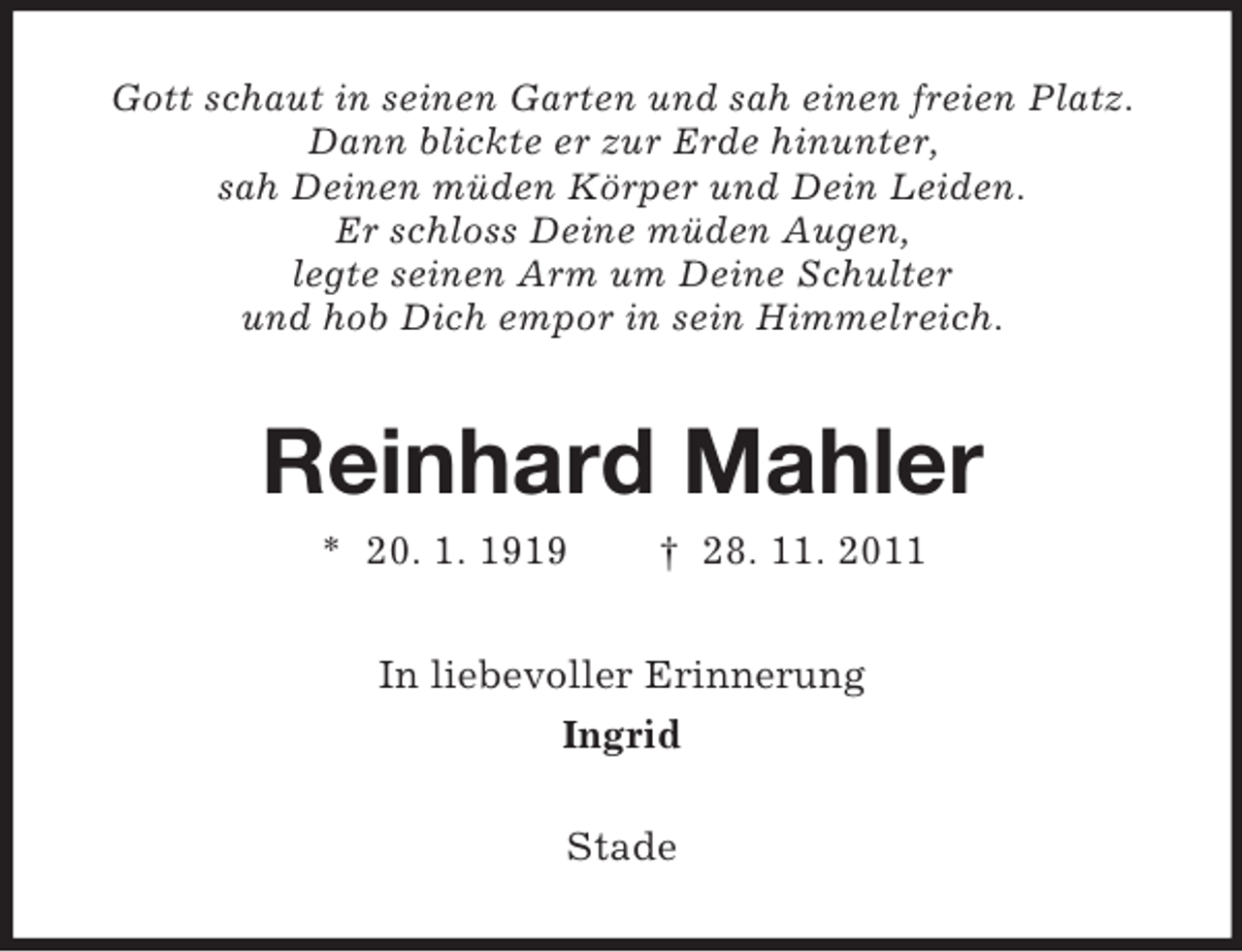 <p>Gott schaut in seinen Garten und sah einen freien Platz.<br />Dann blickte er zur Erde hinunter,<br />sah Deinen müden Körper und Dein Leiden.<br />Er schloss Deine müden Augen,<br />legte seinen Arm um Deine Schulter<br />und hob Dich empor in sein Himmelreich.</p><p>Reinhard Mahler<br />* 20. 1. 1919</p><p>† 28. 11. 2011</p><p>In liebevoller Erinnerung<br />Ingrid<br />Stade</p>