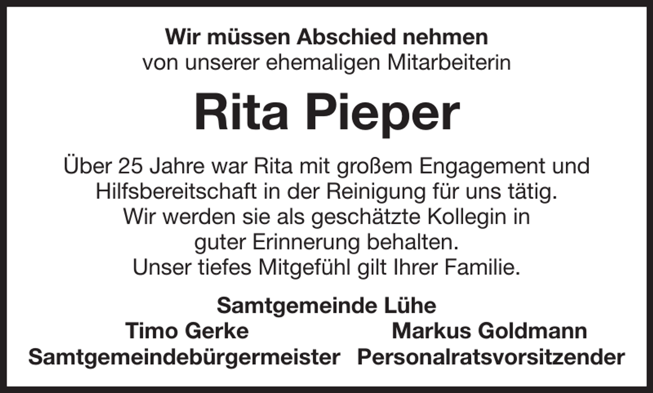 <p>Wir müssen Abschied nehmen<br />von unserer ehemaligen Mitarbeiterin<br />Rita Pieper<br />Über 25 Jahre war Rita mit großem Engagement und<br />Hilfsbereitschaft in der Reinigung für uns tätig.<br />Wir werden sie als geschätzte Kollegin in<br />guter Erinnerung behalten.<br />Unser tiefes Mitgefühl gilt Ihrer Familie.<br />Samtgemeinde Lühe<br />Timo Gerke Markus Goldmann<br />Samtgemeindebürgermeister Personalratsvorsitzender</p>
