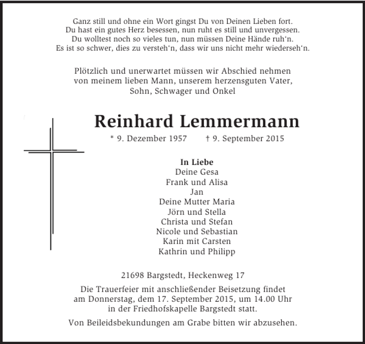 <p>Ganz still und ohne ein Wort gingst Du von Deinen Lieben fort.<br />Du hast ein gutes Herz besessen, nun ruht es still und unvergessen.<br />Du wolltest noch so vieles tun, nun müssen Deine Hände ruh‘n.<br />Es ist so schwer, dies zu versteh‘n, dass wir uns nicht mehr wiederseh‘n.<br />Plötzlich und unerwartet müssen wir Abschied nehmen<br />von meinem lieben Mann, unserem herzensguten Vater,<br />Sohn, Schwager und Onkel<br />Reinhard Lemmermann<br />* 9. Dezember 1957 † 9. September 2015<br />In Liebe<br />Deine Gesa<br />Frank und Alisa<br />Jan<br />Deine Mutter Maria<br />Jörn und Stella<br />Christa und Stefan<br />Nicole und Sebastian<br />Karin mit Carsten<br />Kathrin und Philipp<br />21698 Bargstedt, Heckenweg 17<br />Die Trauerfeier mit anschließender Beisetzung findet<br />am Donnerstag, dem 17. September 2015, um 14.00 Uhr<br />in der Friedhofskapelle Bargstedt statt.<br />Von Beileidsbekundungen am Grabe bitten wir abzusehen.</p>