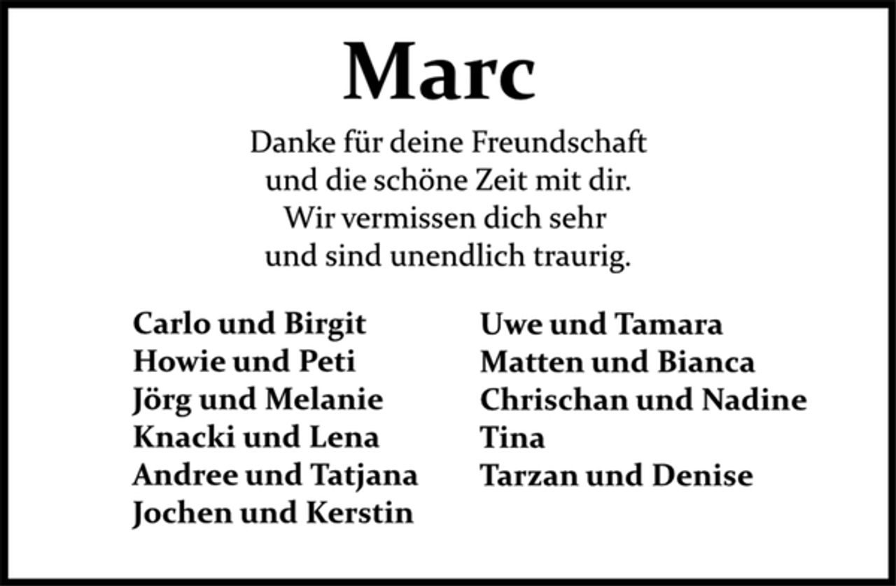 <p>Marc<br />Danke für deine Freundschaft<br />und die schöne Zeit mit dir.<br />Wir vermissen dich sehr<br />und sind unendlich traurig.<br />Carlo und Birgit<br />Howie und Peti<br />Jörg und Melanie<br />Knacki und Lena<br />Andree und Tatjana<br />Jochen und Kerstin<br />Uwe und Tamara<br />Matten und Bianca<br />Chrischan und Nadine<br />Tina<br />Tarzan und Denise</p>