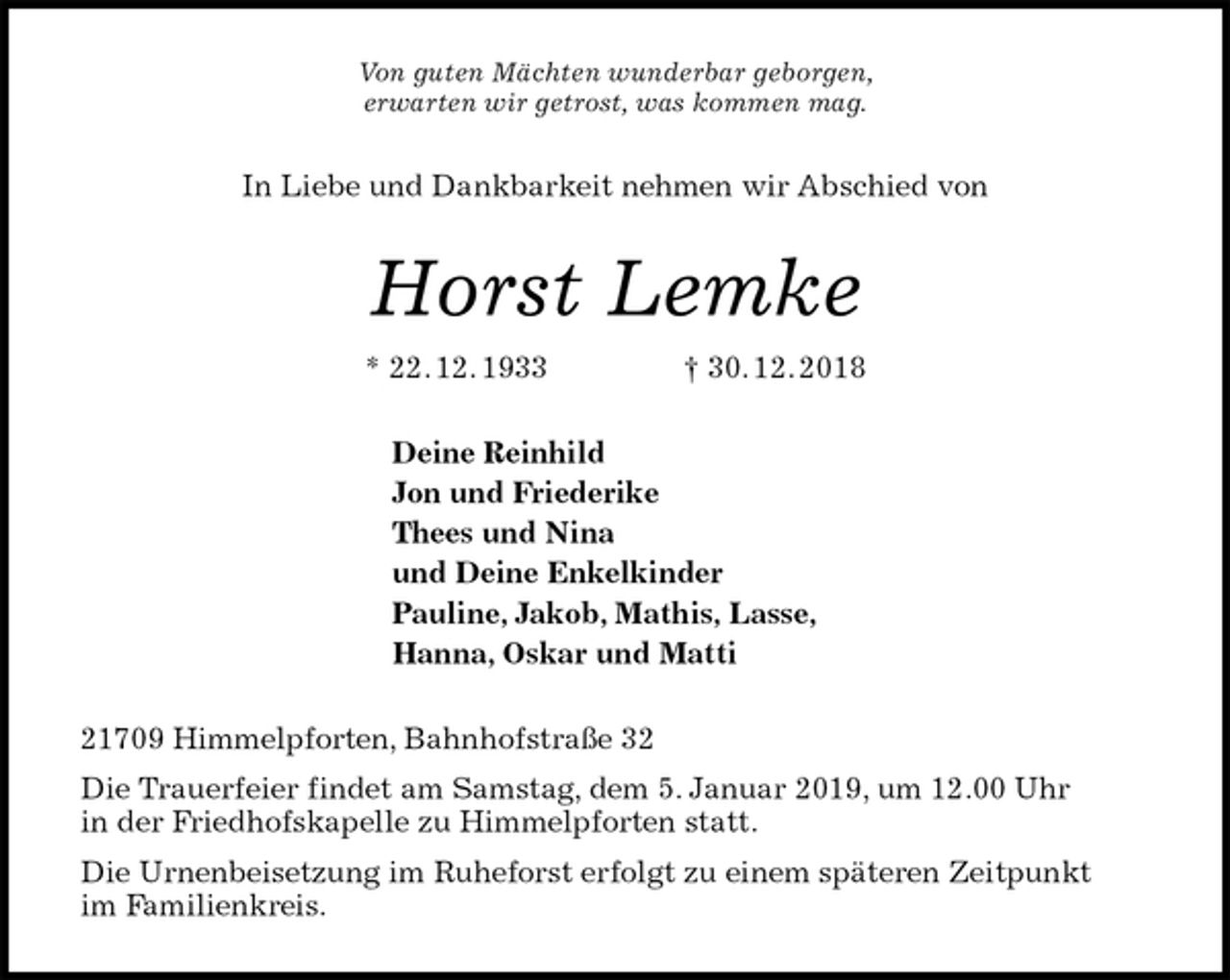<p>Von guten Mächten wunderbar geborgen,<br />erwarten wir getrost, was kommen mag.<br />In Liebe und Dankbarkeit nehmen wir Abschied von<br />Horst Lemke<br />* 22. 12. 1933 † 30. 12. 2018<br />Deine Reinhild<br />Jon und Friederike<br />Thees und Nina<br />und Deine Enkelkinder<br />Pauline, Jakob, Mathis, Lasse,<br />Hanna, Oskar und Matti<br />21709 Himmelpforten, Bahnhofstraße 32<br />Die Trauerfeier findet am Samstag, dem 5. Januar 2019, um 12.00 Uhr<br />in der Friedhofskapelle zu Himmelpforten statt.<br />Die Urnenbeisetzung im Ruheforst erfolgt zu einem späteren Zeitpunkt<br />im Familienkreis.</p>