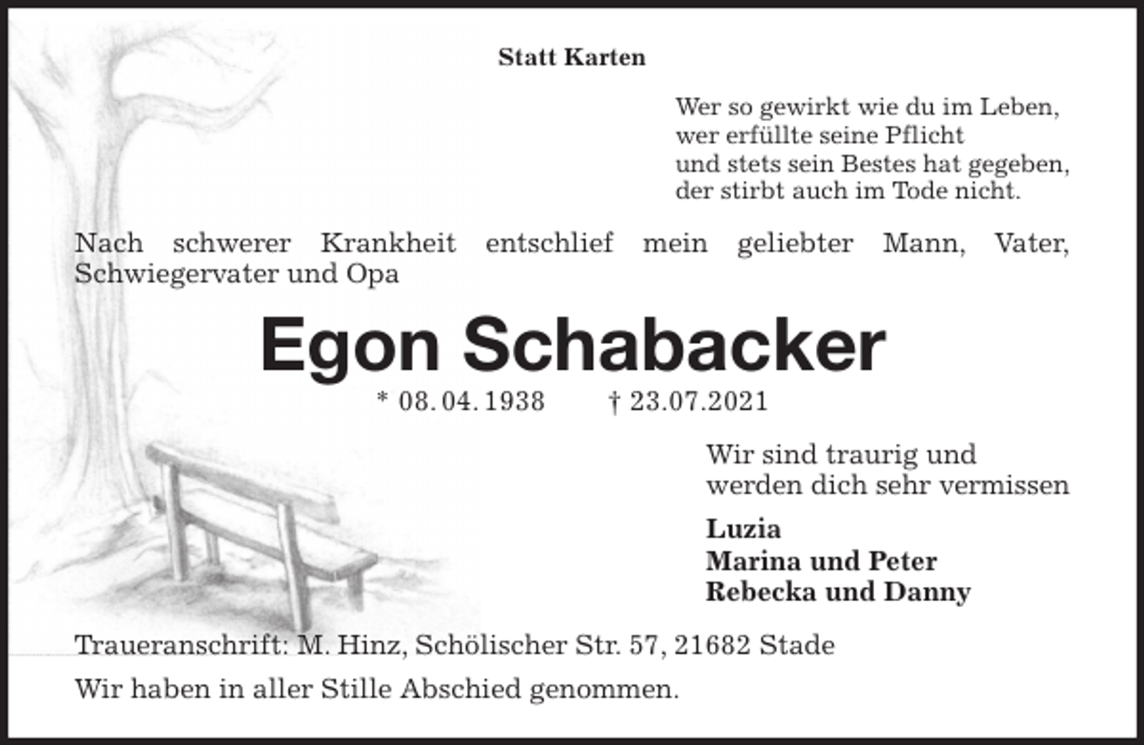 <p>Statt Karten<br />Wer so gewirkt wie du im Leben,<br />wer erfüllte seine Pflicht<br />und stets sein Bestes hat gegeben,<br />der stirbt auch im Tode nicht.<br />Nach schwerer Krankheit entschlief mein geliebter Mann, Vater,<br />Schwiegervater und Opa<br />Egon Schabacker<br />* 08. 04. 1938 † 23.07.2021<br />Wir sind traurig und<br />werden dich sehr vermissen<br />Luzia<br />Marina und Peter<br />Rebecka und Danny<br />Traueranschrift: M. Hinz, Schölischer Str. 57, 21682 Stade<br />Wir haben in aller Stille Abschied genommen.</p>