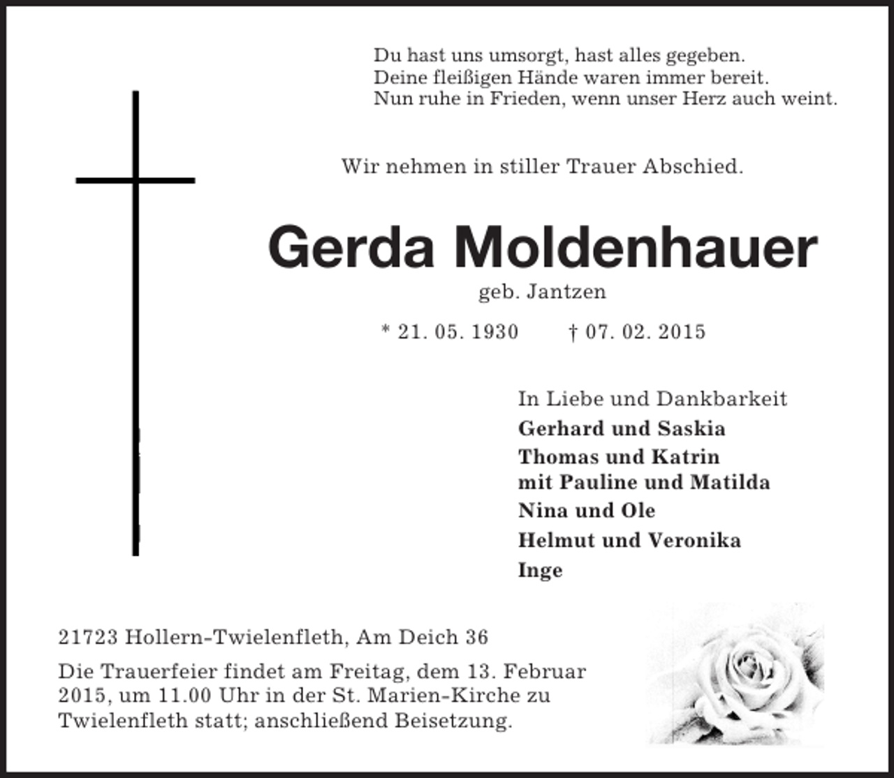 <p>Du hast uns umsorgt, hast alles gegeben.<br />Deine fleißigen Hände waren immer bereit.<br />Nun ruhe in Frieden, wenn unser Herz auch weint.<br />Wir nehmen in stiller Trauer Abschied.<br />Gerda Moldenhauer<br />geb. Jantzen<br />* 21. 05. 1930 † 07. 02. 2015<br />In Liebe und Dankbarkeit<br />Gerhard und Saskia<br />Thomas und Katrin<br />mit Pauline und Matilda<br />Nina und Ole<br />Helmut und Veronika<br />Inge<br />21723 Hollern-Twielenfleth, Am Deich 36<br />Die Trauerfeier findet am Freitag, dem 13. Februar 2015, um 11.00 Uhr in der St. Marien-Kirche zu Twielenfleth statt; anschließend Beisetzung.</p>