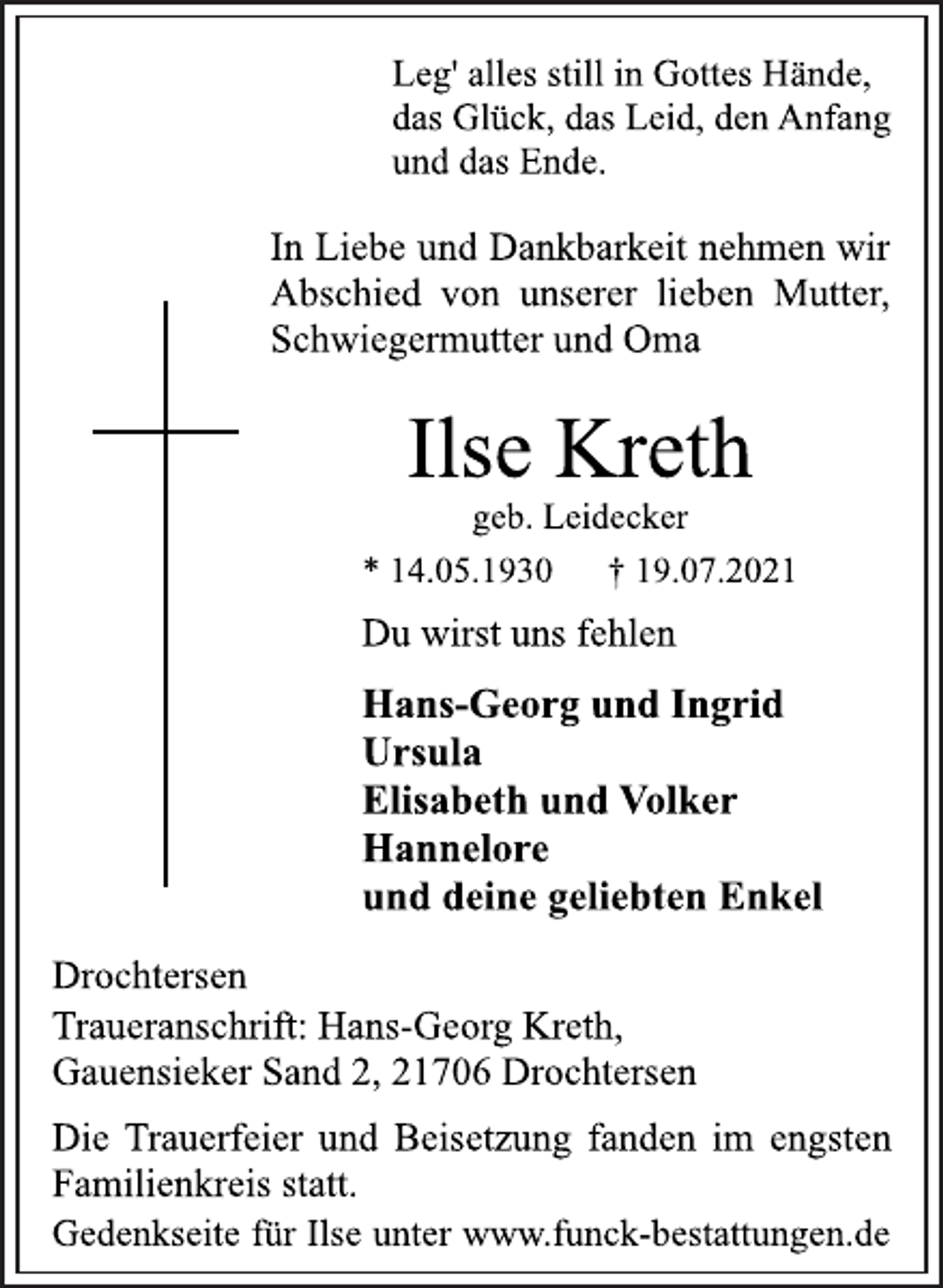 <p>Leg' alles still in Gottes Hände,<br />das Glück, das Leid, den Anfang<br />und das Ende.<br />In Liebe und Dankbarkeit nehmen wir<br />Abschied von unserer lieben Mutter,<br />Schwiegermutter und Oma<br />Ilse Kreth<br />geb. Leidecker<br />* 14.05.1930 † 19.07.2021<br />Du wirst uns fehlen<br />Hans-Georg und Ingrid<br />Ursula<br />Elisabeth und Volker<br />Hannelore<br />und deine geliebten Enkel<br />Drochtersen<br />Traueranschrift: Hans-Georg Kreth,<br />Gauensieker Sand 2, 21706 Drochtersen<br />Die Trauerfeier und Beisetzung fanden im engsten<br />Familienkreis statt.<br />Gedenkseite für Ilse unter www.funck-bestattungen.de</p>