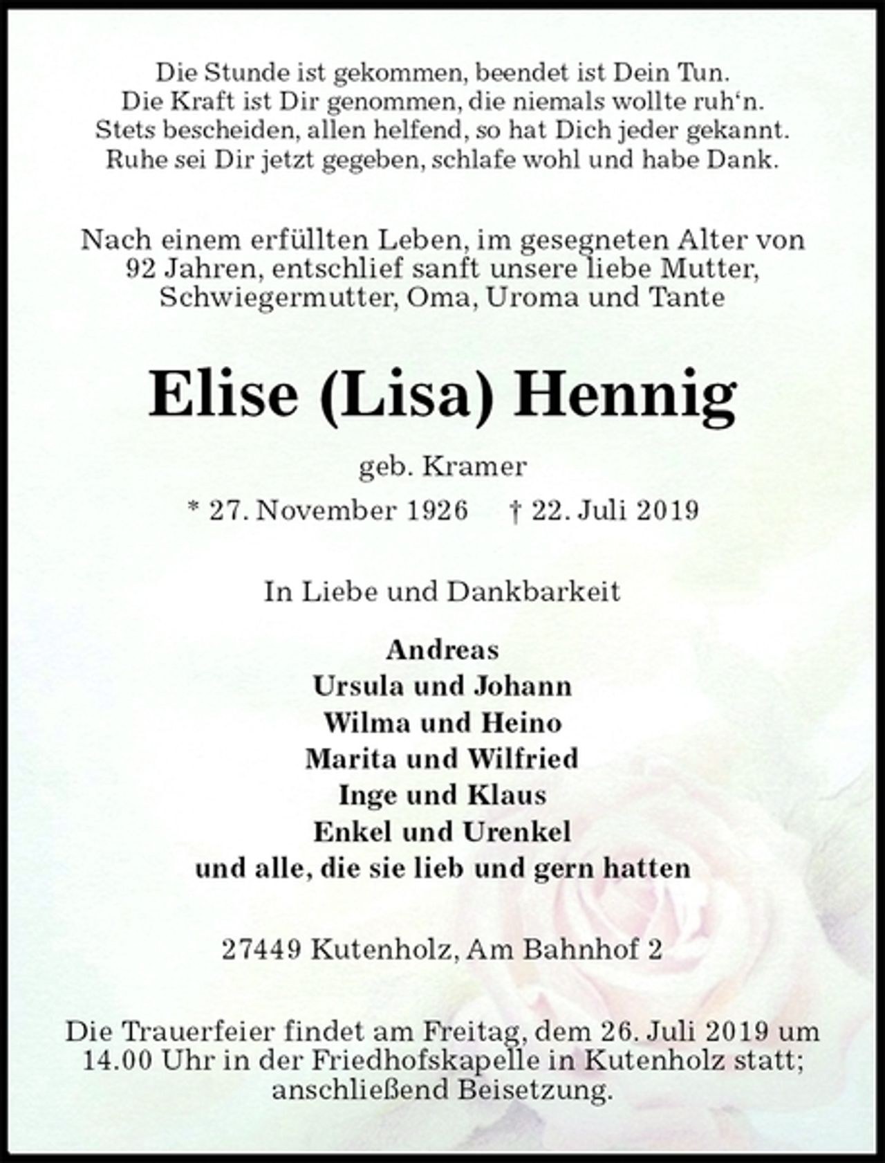 <p>Die Stunde ist gekommen, beendet ist Dein Tun.<br />Die Kraft ist Dir genommen, die niemals wollte ruh‘n.<br />Stets bescheiden, allen helfend, so hat Dich jeder gekannt.<br />Ruhe sei Dir jetzt gegeben, schlafe wohl und habe Dank.<br />Nach einem erfüllten Leben, im gesegneten Alter von<br />92 Jahren, entschlief sanft unsere liebe Mutter,<br />Schwiegermutter, Oma, Uroma und Tante<br />Elise (Lisa) Hennig<br />geb. Kramer<br />* 27. November 1926 † 22. Juli 2019<br />In Liebe und Dankbarkeit</p>
<p>Andreas<br />Ursula und Johann<br />Wilma und Heino<br />Marita und Wilfried<br />Inge und Klaus<br />Enkel und Urenkel<br />und alle, die sie lieb und gern hatten<br />27449 Kutenholz, Am Bahnhof 2<br />Die Trauerfeier findet am Freitag, dem 26. Juli 2019 um 14.00 Uhr in der Friedhofskapelle in Kutenholz statt; anschließend Beisetzung.</p>