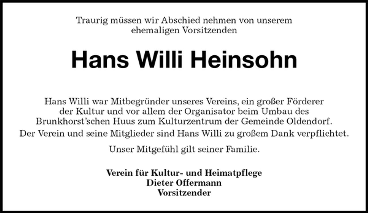 <p>Traurig müssen wir Abschied nehmen von unserem<br />ehemaligen Vorsitzenden<br />Hans Willi Heinsohn</p><p>Hans Willi war Mitbegründer unseres Vereins, ein großer Förderer<br />der Kultur und vor allem der Organisator beim Umbau des<br />Brunkhorst’schen Huus zum Kulturzentrum der Gemeinde Oldendorf.<br />Der Verein und seine Mitglieder sind Hans Willi zu großem Dank verpflichtet.<br />Unser Mitgefühl gilt seiner Familie.<br />Verein für Kultur- und Heimatpflege<br />Dieter Offermann<br />Vorsitzender</p>
