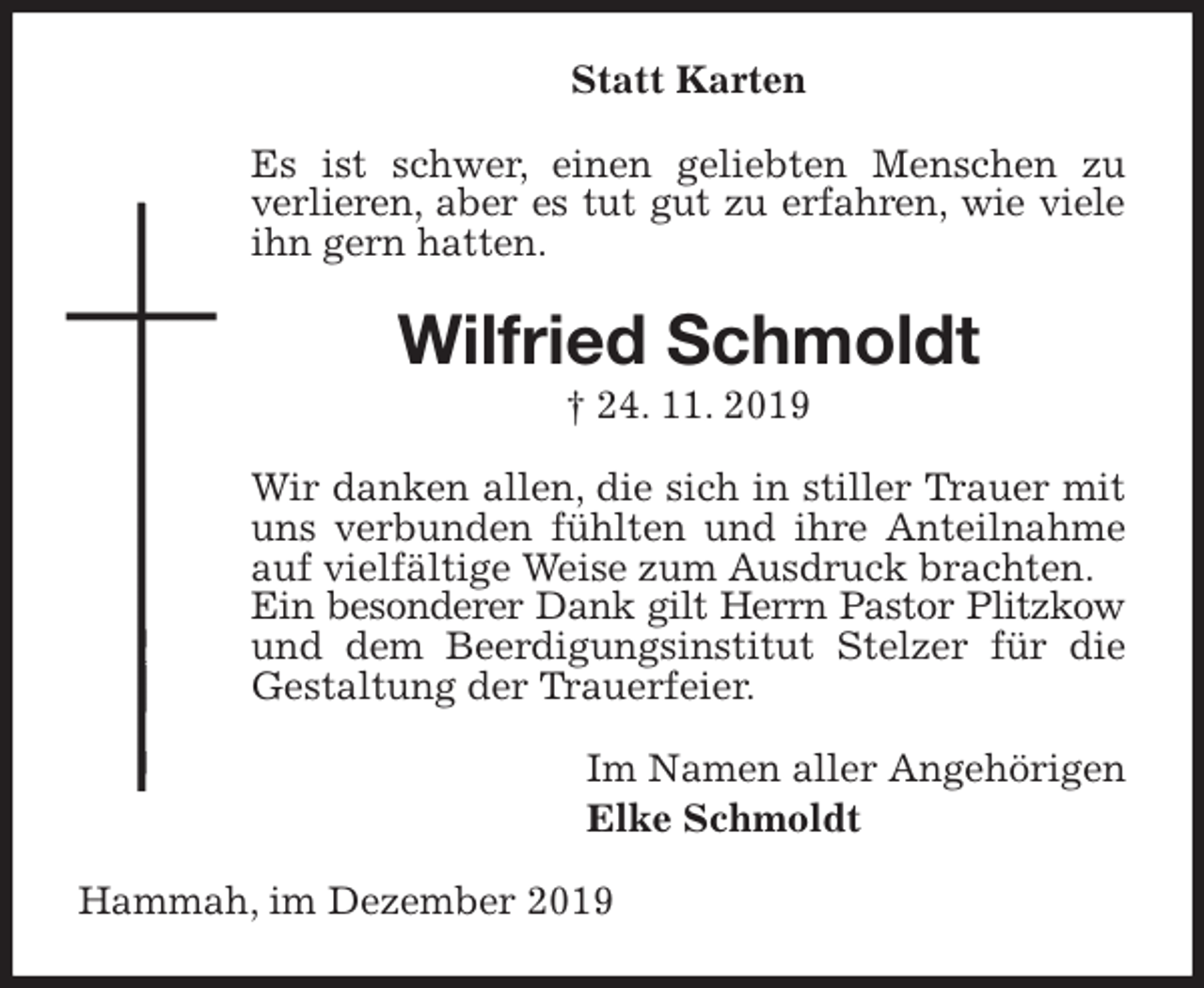 <p>Statt Karten<br />Es ist schwer, einen geliebten Menschen zu verlieren, aber es tut gut zu erfahren, wie viele<br />ihn gern hatten.<br />Wilfried Schmoldt<br />† 24. 11. 2019<br />Wir danken allen, die sich in stiller Trauer mit uns verbunden fühlten und ihre Anteilnahme auf vielfältige Weise zum Ausdruck brachten.<br />Ein besonderer Dank gilt Herrn Pastor Plitzkow<br />und dem Beerdigungsinstitut Stelzer für die Gestaltung der Trauerfeier.<br />Im Namen aller Angehörigen<br />Elke Schmoldt<br />Hammah, im Dezember 2019</p>