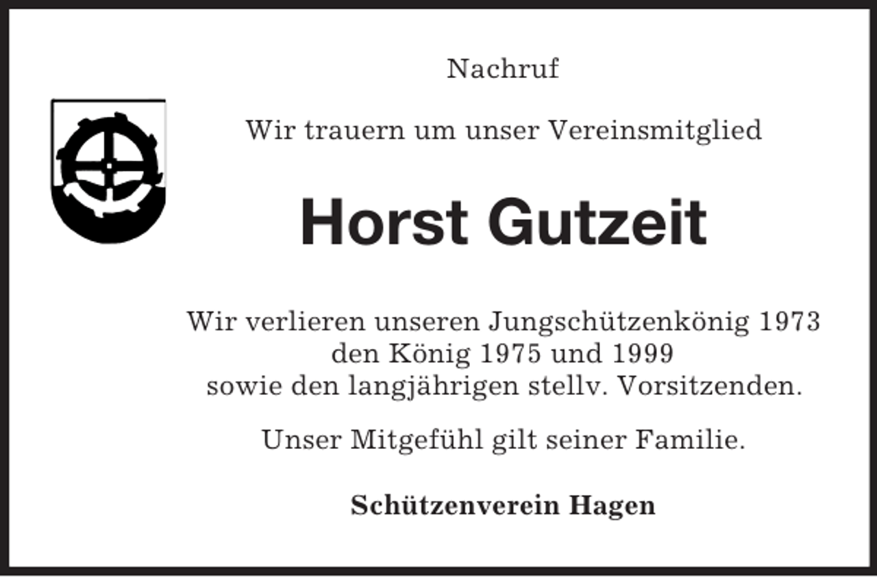 <p>Nachruf<br />Wir trauern um unser Vereinsmitglied<br />Horst Gutzeit<br />Wir verlieren unseren Jungschützenkönig 1973<br />den König 1975 und 1999<br />sowie den langjährigen stellv. Vorsitzenden.<br />Unser Mitgefühl gilt seiner Familie.</p><p>Schützenverein Hagen</p>
