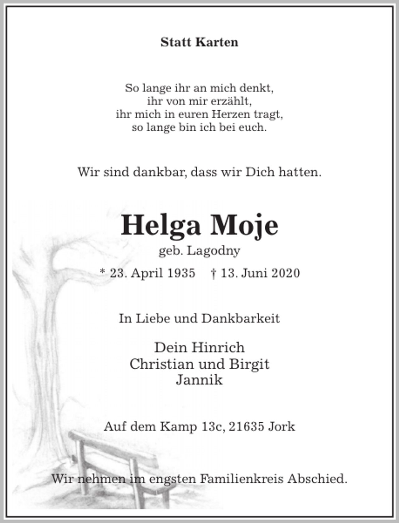 <p>Statt Karten<br />So lange ihr an mich denkt,<br />ihr von mir erzählt,<br />ihr mich in euren Herzen tragt,<br />so lange bin ich bei euch.<br />Wir sind dankbar, dass wir Dich hatten.<br />Helga Moje<br />geb. Lagodny<br />* 23. April 1935 † 13. Juni 2020<br />In Liebe und Dankbarkeit</p>
<p>Dein Hinrich<br />Christian und Birgit<br />Jannik<br />Auf dem Kamp 13c, 21635 Jork</p>
<p>Wir nehmen im engsten Familienkreis Abschied.</p>