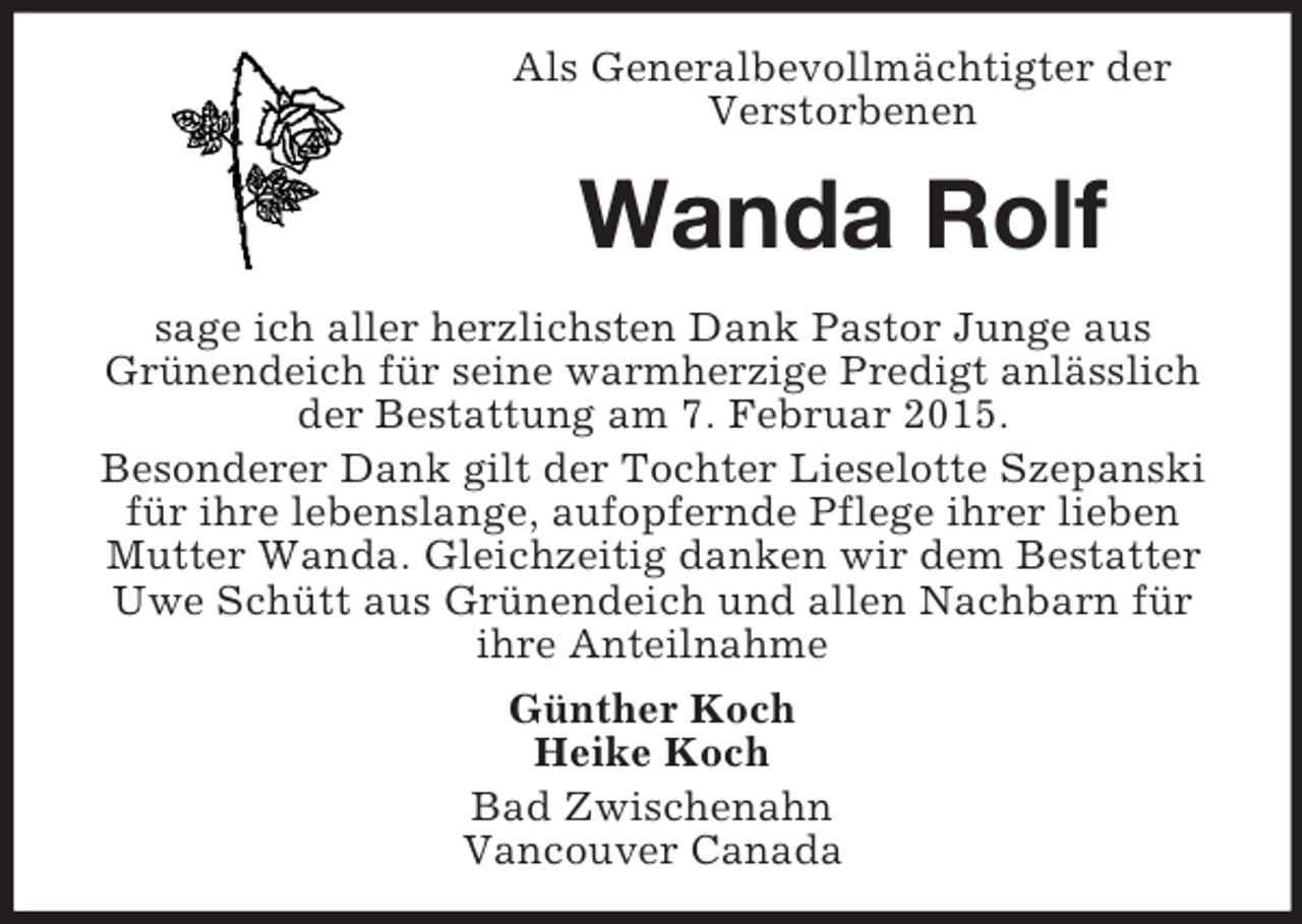 <p>Als Generalbevollmächtigter der Verstorbenen<br />Wanda Rolf<br />sage ich aller herzlichsten Dank Pastor Junge aus<br />Grünendeich für seine warmherzige Predigt anlässlich der Bestattung am 7. Februar 2015.<br />Besonderer Dank gilt der Tochter Lieselotte Szepanski für ihre lebenslange, aufopfernde Pflege ihrer lieben Mutter Wanda. Gleichzeitig danken wir dem Bestatter Uwe Schütt aus Grünendeich und allen Nachbarn für ihre Anteilnahme<br />Günther Koch<br />Heike Koch<br />Bad Zwischenahn<br />Vancouver Canada</p>