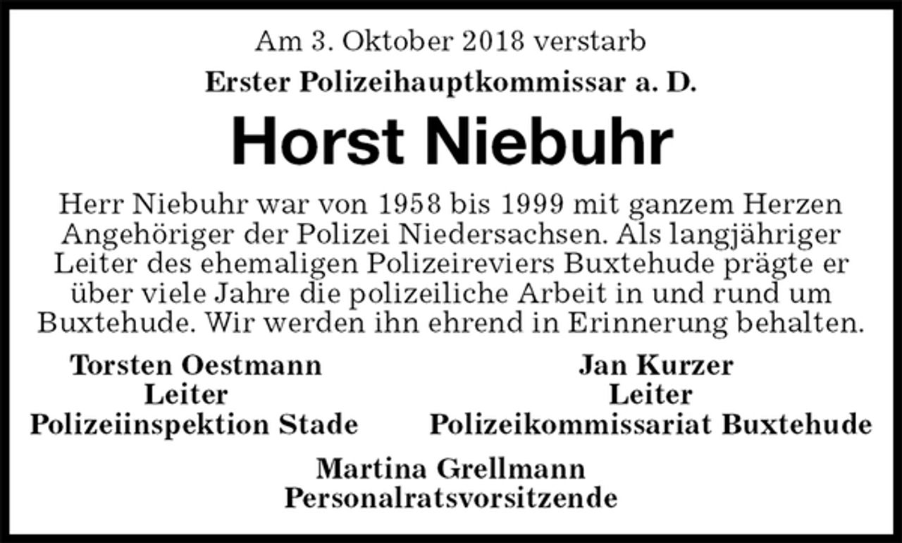 <p>Am 3. Oktober 2018 verstarb<br />Erster Polizeihauptkommissar a. D.<br />Horst Niebuhr<br />Herr Niebuhr war von 1958 bis 1999 mit ganzem Herzen Angehöriger der Polizei Niedersachsen. Als langjähriger Leiter des ehemaligen Polizeireviers Buxtehude prägte er über viele Jahre die polizeiliche Arbeit in und rund um<br />Buxtehude. Wir werden ihn ehrend in Erinnerung behalten.<br />Torsten Oestmann Jan Kurzer<br />Leiter Leiter<br />Polizeiinspektion Stade Polizeikommissariat Buxtehude<br />Martina Grellmann<br />Personalratsvorsitzende</p>