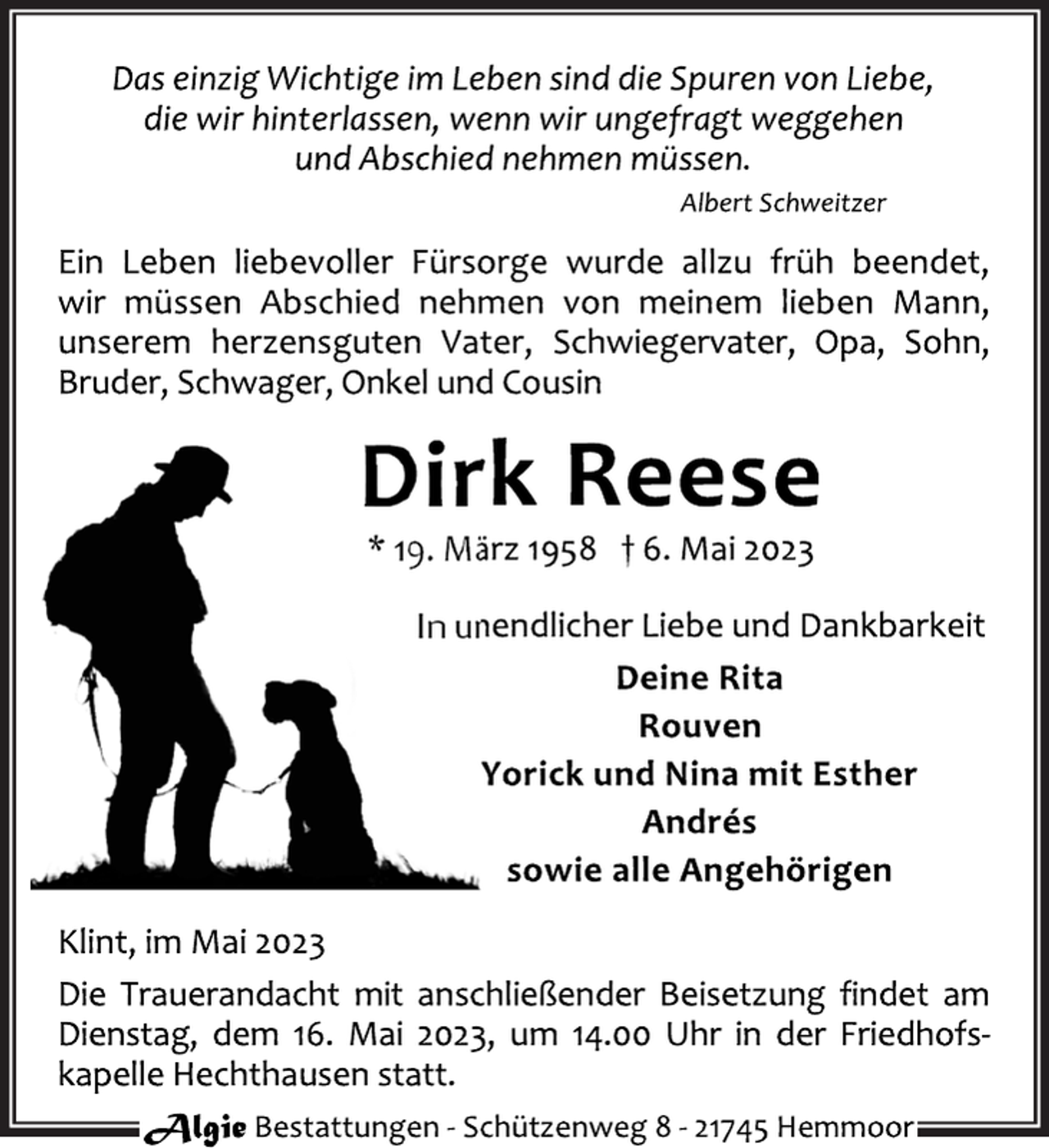 <p>Das einzig Wichtige im Leben sind die Spuren von Liebe,<br />die wir hinterlassen, wenn wir ungefragt weggehen<br />und Abschied nehmen müssen.<br />Albert Schweitzer<br />Ein Leben liebevoller Fürsorge wurde allzu früh beendet,<br />wir müssen Abschied nehmen von meinem lieben Mann,<br />unserem herzensguten Vater, Schwiegervater, Opa, Sohn,<br />Bruder, Schwager, Onkel und Cousin<br />Dirk Reese<br />* 19. März 1958 † 6. Mai 2023<br />In unendlicher Liebe und Dankbarkeit<br />Deine Rita<br />Rouven<br />Yorick und Nina mit Esther<br />Andrés<br />sowie alle Angehörigen<br />Klint, im Mai 2023<br />Die Trauerandacht mit anschließender Beisetzung findet am<br />Dienstag, dem 16. Mai 2023, um 14.00 Uhr in der Friedhofskapelle Hechthausen statt.</p>