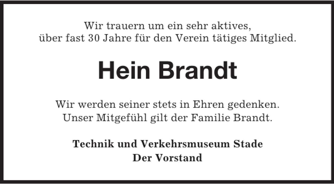 <p>Wir trauern um ein sehr aktives,<br />über fast 30 Jahre für den Verein tätiges Mitglied.</p><p>Hein Brandt<br />Wir werden seiner stets in Ehren gedenken.<br />Unser Mitgefühl gilt der Familie Brandt.<br />Technik und Verkehrsmuseum Stade<br />Der Vorstand</p>