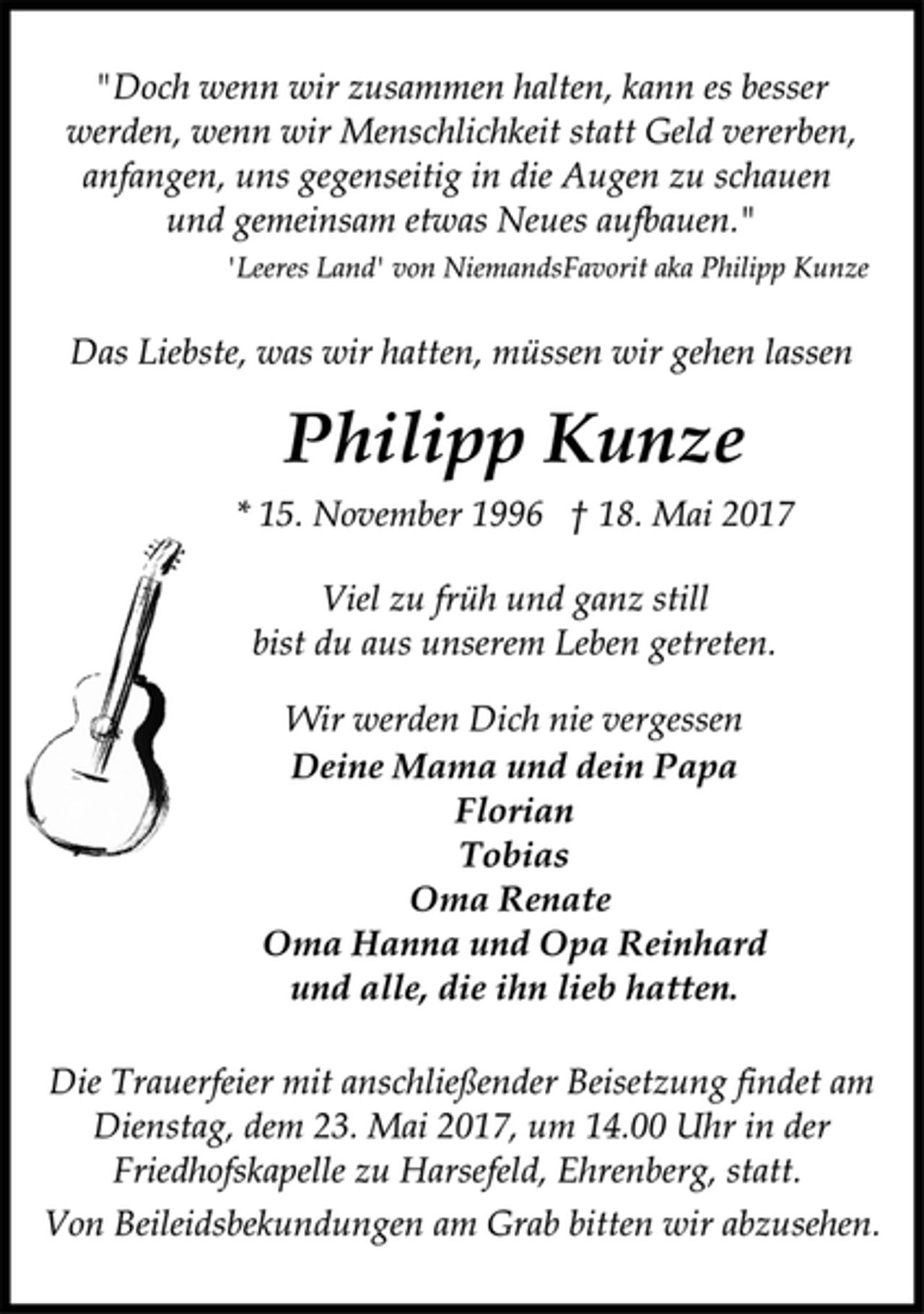 <p>"Doch wenn wir zusammen halten, kann es besser<br />werden, wenn wir Menschlichkeit statt Geld vererben,<br />anfangen, uns gegenseitig in die Augen zu schauen<br />und gemeinsam etwas Neues aufbauen."<br />'Leeres Land' von NiemandsFavorit aka Philipp Kunze<br />Das Liebste, was wir hatten, müssen wir gehen lassen<br />Philipp Kunze<br />* 15. November 1996 † 18. Mai 2017<br />Viel zu früh und ganz still<br />bist du aus unserem Leben getreten.<br />Wir werden Dich nie vergessen<br />Deine Mama und dein Papa<br />Florian<br />Tobias<br />Oma Renate<br />Oma Hanna und Opa Reinhard<br />und alle, die ihn lieb hatten.<br />Die Trauerfeier mit anschließender Beisetzung findet am<br />Dienstag, dem 23. Mai 2017, um 14.00 Uhr in der<br />Friedhofskapelle zu Harsefeld, Ehrenberg, statt.<br />Von Beileidsbekundungen am Grab bitten wir abzusehen.</p>
