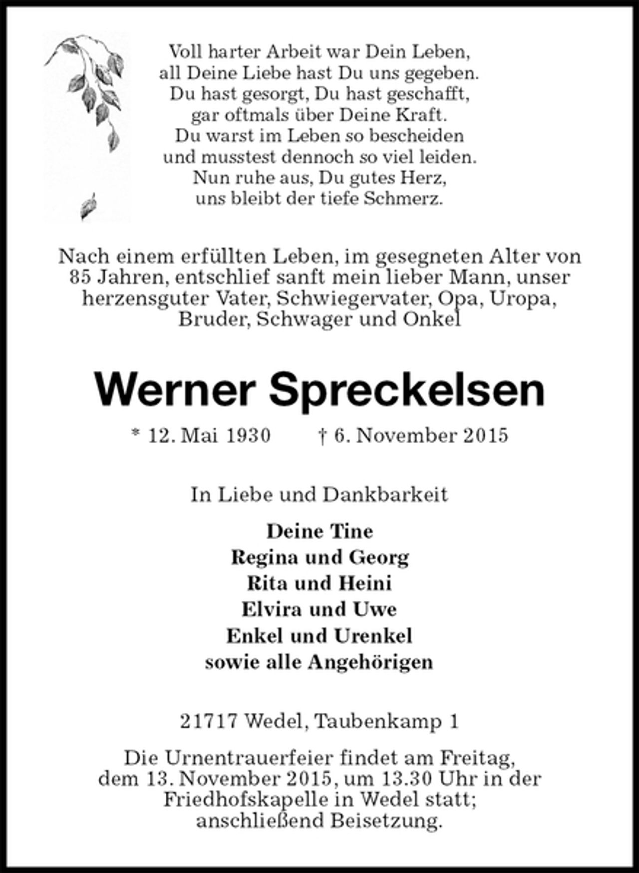 <p>Voll harter Arbeit war Dein Leben,<br />all Deine Liebe hast Du uns gegeben.<br />Du hast gesorgt, Du hast geschafft,<br />gar oftmals über Deine Kraft.<br />Du warst im Leben so bescheiden<br />und musstest dennoch so viel leiden.<br />Nun ruhe aus, Du gutes Herz,<br />uns bleibt der tiefe Schmerz.<br />Nach einem erfüllten Leben, im gesegneten Alter von<br />85 Jahren, entschlief sanft mein lieber Mann, unser<br />herzensguter Vater, Schwiegervater, Opa, Uropa,<br />Bruder, Schwager und Onkel<br />Werner Spreckelsen<br />* 12. Mai 1930 † 6. November 2015<br />In Liebe und Dankbarkeit<br />Deine Tine<br />Regina und Georg<br />Rita und Heini<br />Elvira und Uwe<br />Enkel und Urenkel<br />sowie alle Angehörigen<br />21717 Wedel, Taubenkamp 1<br />Die Urnentrauerfeier findet am Freitag,<br />dem 13. November 2015, um 13.30 Uhr in der<br />Friedhofskapelle in Wedel statt;<br />anschließend Beisetzung.</p>