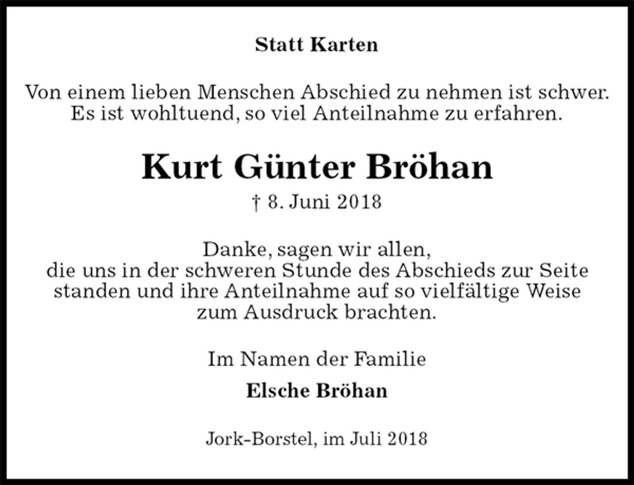 <p>Statt Karten<br />Von einem lieben Menschen Abschied zu nehmen ist schwer.<br />Es ist wohltuend, so viel Anteilnahme zu erfahren.<br />Kurt Günter Bröhan<br />† 8. Juni 2018<br />Danke, sagen wir allen,<br />die uns in der schweren Stunde des Abschieds zur Seite standen und ihre Anteilnahme auf so vielfältige Weise<br />zum Ausdruck brachten.<br />Im Namen der Familie<br />Elsche Bröhan<br />Jork-Borstel, im Juli 2018</p>