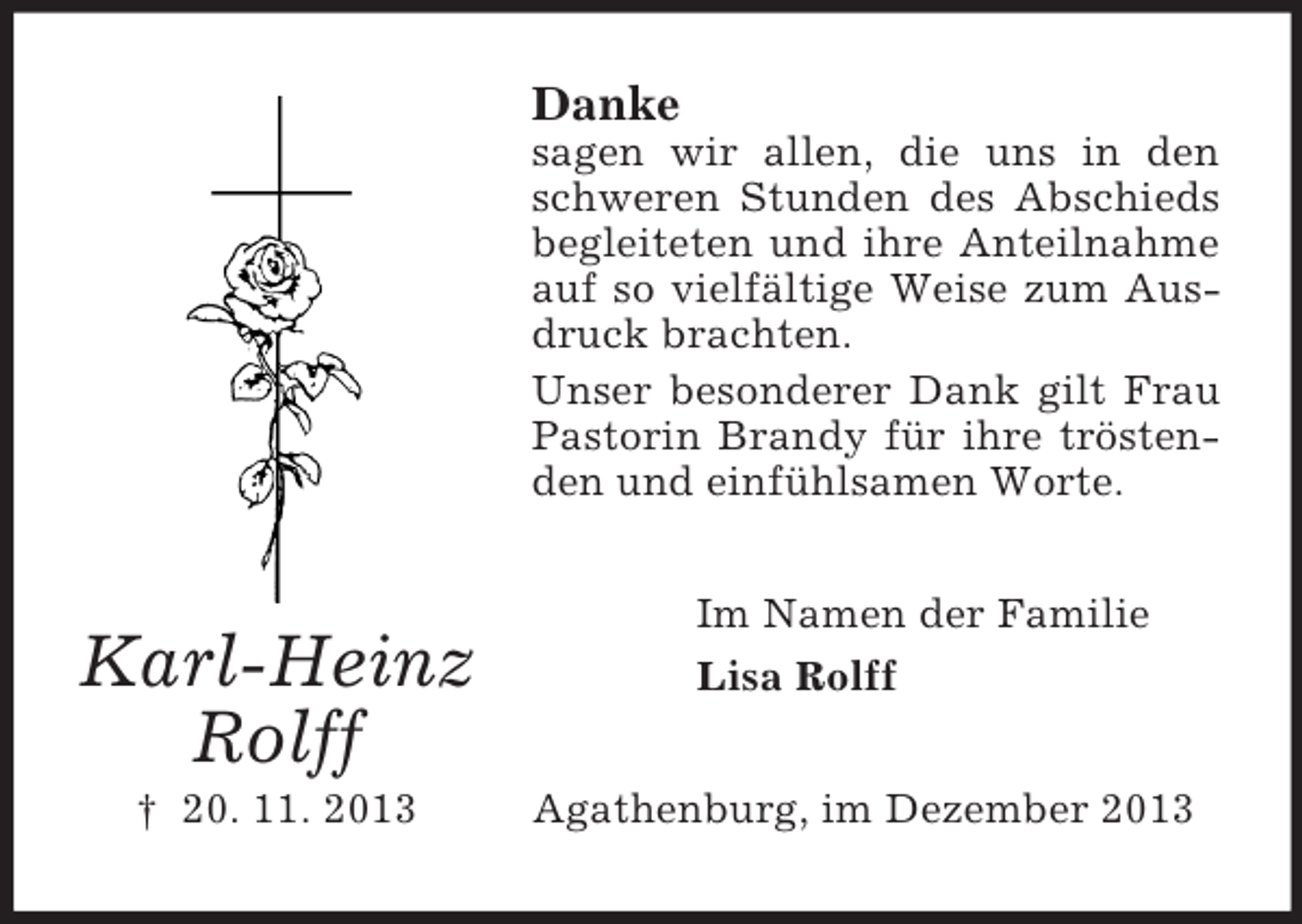 <p>Karl-Heinz<br />Rolff<br />† 20. 11. 2013<br />Danke<br />sagen wir allen, die uns in den schweren Stunden des Abschieds begleiteten und ihre Anteilnahme auf so vielfältige Weise zum Ausdruck brachten.<br />Unser besonderer Dank gilt Frau Pastorin Brandy für ihre tröstenden und einfühlsamen Worte.<br />Im Namen der Familie<br />Lisa Rolff<br />Agathenburg, im Dezember 2013</p>