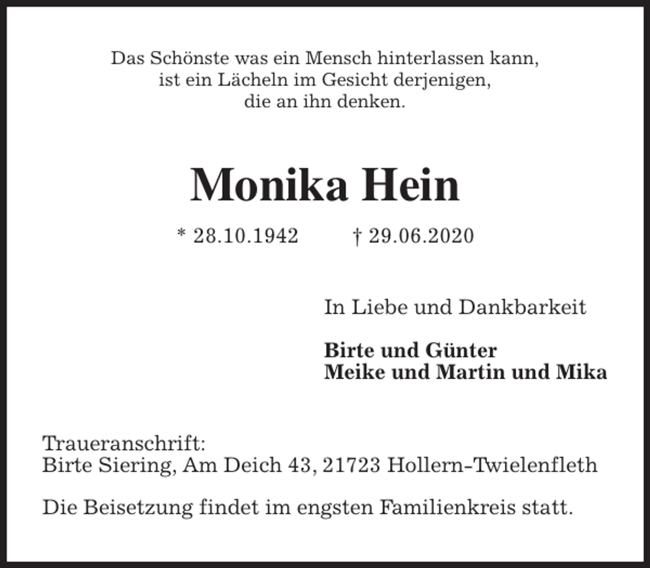 <p>Das Schönste was ein Mensch hinterlassen kann,<br />ist ein Lächeln im Gesicht derjenigen,<br />die an ihn denken.<br />Monika Hein<br />* 28.10.1942 † 29.06.2020<br />In Liebe und Dankbarkeit</p>
<p>Birte und Günter<br />Meike und Martin und Mika<br />Traueranschrift:<br />Birte Siering, Am Deich 43, 21723 Hollern-Twielenfleth</p>
<p>Die Beisetzung findet im engsten Familienkreis statt.</p>