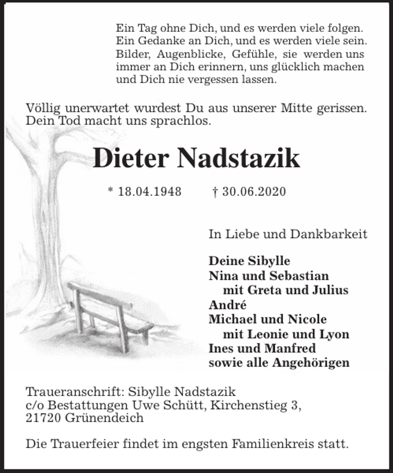 <p>Ein Tag ohne Dich, und es werden viele folgen.<br />Ein Gedanke an Dich, und es werden viele sein.<br />Bilder, Augenblicke, Gefühle, sie werden uns<br />immer an Dich erinnern, uns glücklich machen<br />und Dich nie vergessen lassen.<br />Völlig unerwartet wurdest Du aus unserer Mitte gerissen.<br />Dein Tod macht uns sprachlos.<br />Dieter Nadstazik<br />* 18.04.1948 † 30.06.2020</p>
<p>In Liebe und Dankbarkeit</p>
<p>Deine Sibylle<br />Nina und Sebastian<br />mit Greta und Julius<br />André<br />Michael und Nicole<br />mit Leonie und Lyon<br />Ines und Manfred<br />sowie alle Angehörigen<br />Traueranschrift: Sibylle Nadstazik<br />c/o Bestattungen Uwe Schütt, Kirchenstieg 3,<br />21720 Grünendeich</p>
<p>Die Trauerfeier findet im engsten Familienkreis statt.</p>