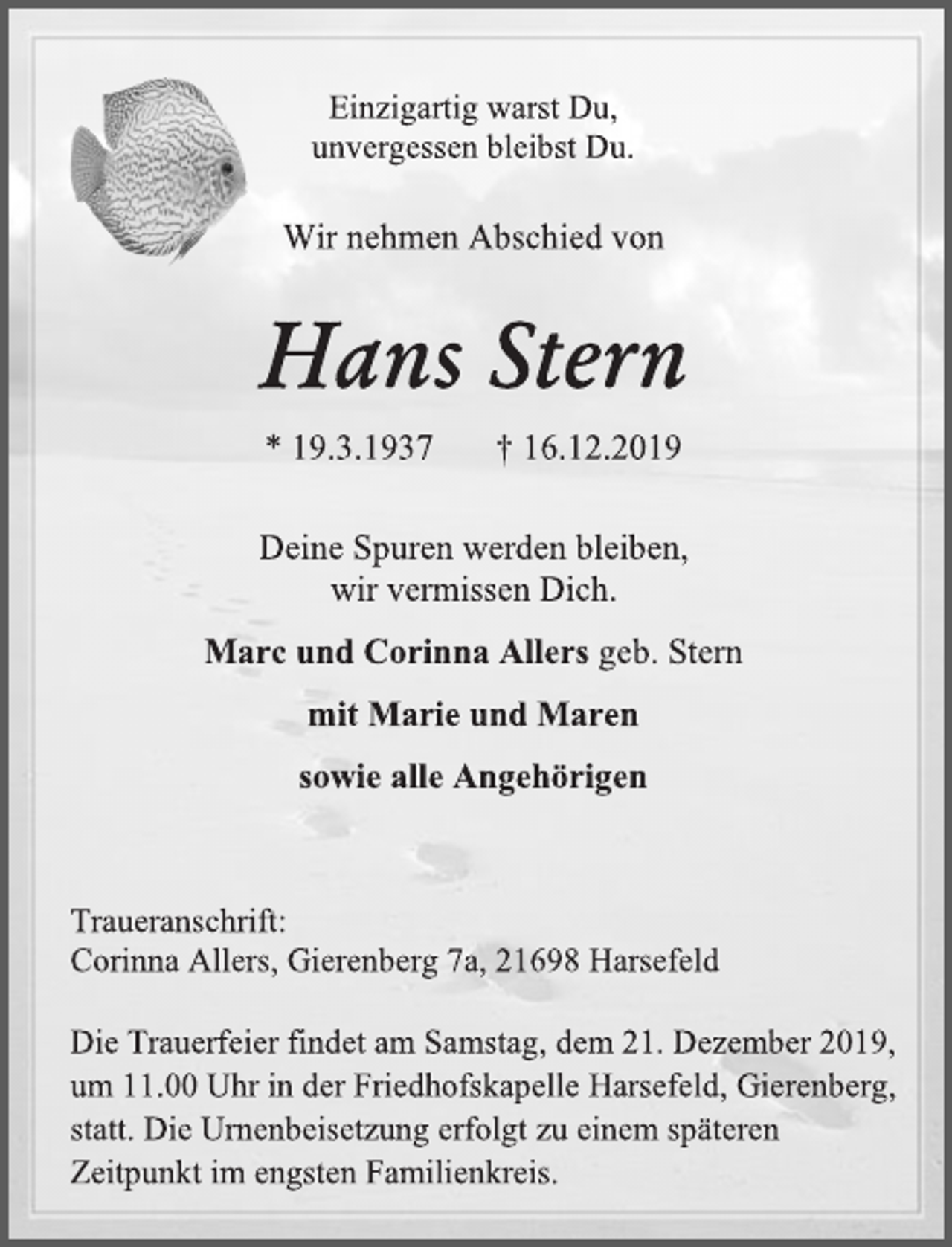 <p>Einzigartig warst Du,<br />unvergessen bleibst Du.<br />Wir nehmen Abschied von<br />Hans Stern<br />* 19.3.1937 † 16.12.2019<br />Deine Spuren werden bleiben,<br />wir vermissen Dich.<br />Marc und Corinna Allers geb. Stern<br />mit Marie und Maren<br />sowie alle Angehörigen<br />Traueranschrift:<br />Corinna Allers, Gierenberg 7a, 21698 Harsefeld<br />Die Trauerfeier findet am Samstag, dem 21. Dezember 2019,<br />um 11.00 Uhr in der Friedhofskapelle Harsefeld, Gierenberg,<br />statt. Die Urnenbeisetzung erfolgt zu einem späteren<br />Zeitpunkt im engsten Familienkreis.</p>