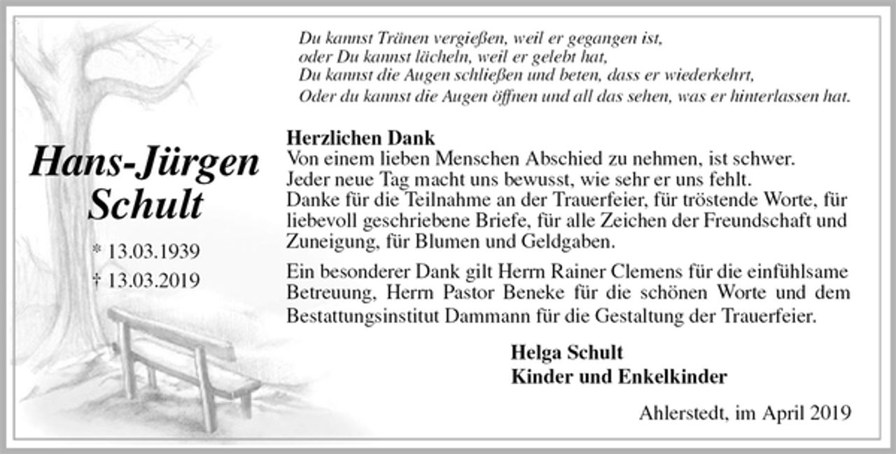 <p>Du kannst Tränen vergießen, weil er gegangen ist,<br />oder Du kannst lächeln, weil er gelebt hat,<br />Du kannst die Augen schließen und beten, dass er wiederkehrt,<br />Oder du kannst die Augen öffnen und all das sehen, was er hinterlassen hat.<br />Herzlichen Dank<br />Von einem lieben Menschen Abschied zu nehmen, ist schwer.<br />Jeder neue Tag macht uns bewusst, wie sehr er uns fehlt.<br />Danke für die Teilnahme an der Trauerfeier, für tröstende Worte, für liebevoll geschriebene Briefe, für alle Zeichen der Freundschaft und Zuneigung, für Blumen und Geldgaben.<br />Ein besonderer Dank gilt Herrn Rainer Clemens für die einfühlsame<br />Betreuung, Herrn Pastor Beneke für die schönen Worte und dem<br />Bestattungsinstitut Dammann für die Gestaltung der Trauerfeier.<br />Helga Schult<br />Kinder und Enkelkinder<br />Ahlerstedt, im April 2019</p>
<p>Hans-Jürgen<br />Schult<br />* 13.03.1939<br />† 13.03.2019</p>