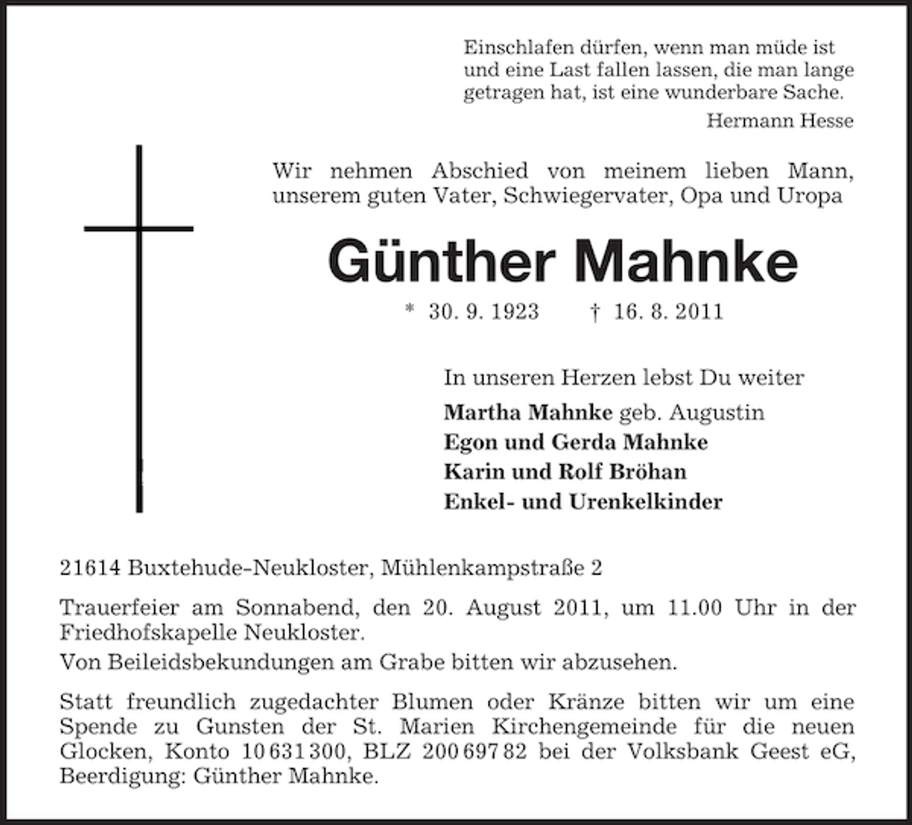 <p>Einschlafen dürfen, wenn man müde ist<br />und eine Last fallen lassen, die man lange<br />getragen hat, ist eine wunderbare Sache.<br />Hermann Hesse</p><p>Wir nehmen Abschied von meinem lieben Mann,<br />unserem guten Vater, Schwiegervater, Opa und Uropa</p><p>Günther Mahnke<br />* 30. 9. 1923</p><p>† 16. 8. 2011</p><p>In unseren Herzen lebst Du weiter<br />Martha Mahnke geb. Augustin<br />Egon und Gerda Mahnke<br />Karin und Rolf Bröhan<br />Enkel- und Urenkelkinder<br />21614 Buxtehude-Neukloster, Mühlenkampstraße 2<br />Trauerfeier am Sonnabend, den 20. August 2011, um 11.00 Uhr in der<br />Friedhofskapelle Neukloster.<br />Von Beileidsbekundungen am Grabe bitten wir abzusehen.<br />Statt freundlich zugedachter Blumen oder Kränze bitten wir um eine<br />Spende zu Gunsten der St. Marien Kirchengemeinde für die neuen<br />Glocken, Konto 10 631 300, BLZ 200 697 82 bei der Volksbank Geest eG,<br />Beerdigung: Günther Mahnke.</p>