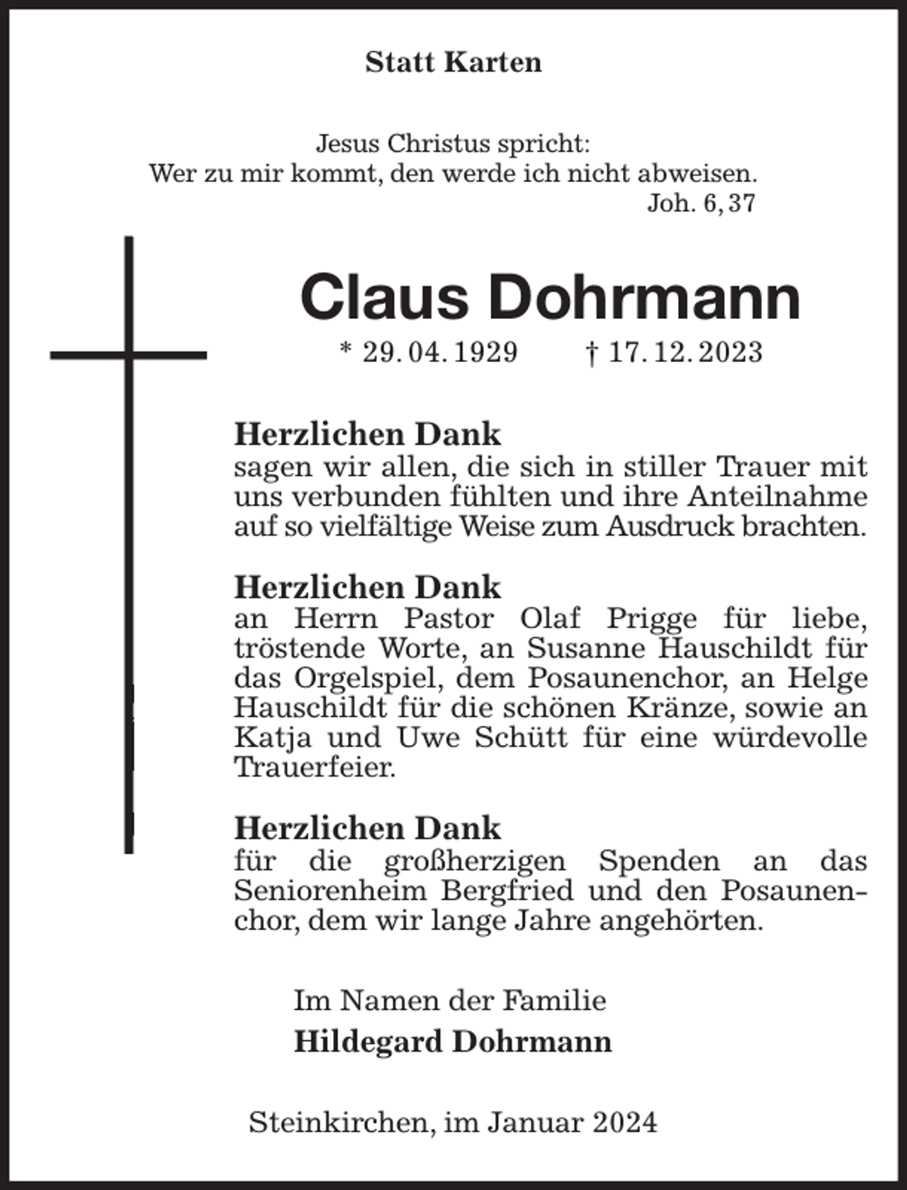 <p>Statt Karten<br />Jesus Christus spricht:<br />Wer zu mir kommt, den werde ich nicht abweisen.<br />Joh. 6, 37<br />Claus Dohrmann<br />* 29. 04. 1929 † 17. 12. 2023<br />Herzlichen Dank<br />sagen wir allen, die sich in stiller Trauer mit uns verbunden fühlten und ihre Anteilnahme auf so vielfältige Weise zum Ausdruck brachten.</p><p>Herzlichen Dank<br />an Herrn Pastor Olaf Prigge für liebe,<br />tröstende Worte, an Susanne Hauschildt für das Orgelspiel, dem Posaunenchor, an Helge Hauschildt für die schönen Kränze, sowie an Katja und Uwe Schütt für eine würdevolle Trauerfeier.</p><p>Herzlichen Dank<br />für die großherzigen Spenden an das<br />Seniorenheim Bergfried und den Posaunenchor, dem wir lange Jahre angehörten.<br />Im Namen der Familie<br />Hildegard Dohrmann<br />Steinkirchen, im Januar 2024</p>
