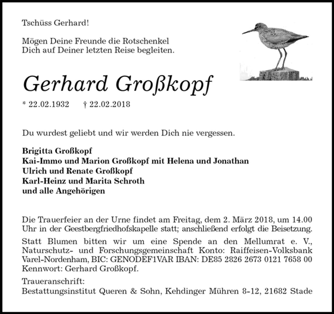 <p>Tschüss Gerhard!</p>
<p>Mögen Deine Freunde die Rotschenkel<br />Dich auf Deiner letzten Reise begleiten.<br />Gerhard Großkopf<br />* 22.02.1932 † 22.02.2018<br />Du wurdest geliebt und wir werden Dich nie vergessen.</p>
<p>Brigitta Großkopf<br />Kai-Immo und Marion Großkopf mit Helena und Jonathan<br />Ulrich und Renate Großkopf<br />Karl-Heinz und Marita Schroth<br />und alle Angehörigen<br />Die Trauerfeier an der Urne findet am Freitag, dem 2. März 2018, um 14.00<br />Uhr in der Geestbergfriedhofskapelle statt; anschließend erfolgt die Beisetzung.<br />Statt Blumen bitten wir um eine Spende an den Mellumrat e. V.,<br />Naturschutz- und Forschungsgemeinschaft Konto: Raiffeisen-Volksbank<br />Varel-Nordenham, BIC: GENODEF1VAR IBAN: DE85 2826 2673 0121 7658 00<br />Kennwort: Gerhard Großkopf.<br />Traueranschrift:<br />Bestattungsinstitut Queren &amp; Sohn, Kehdinger Mühren 8-12, 21682 Stade</p>