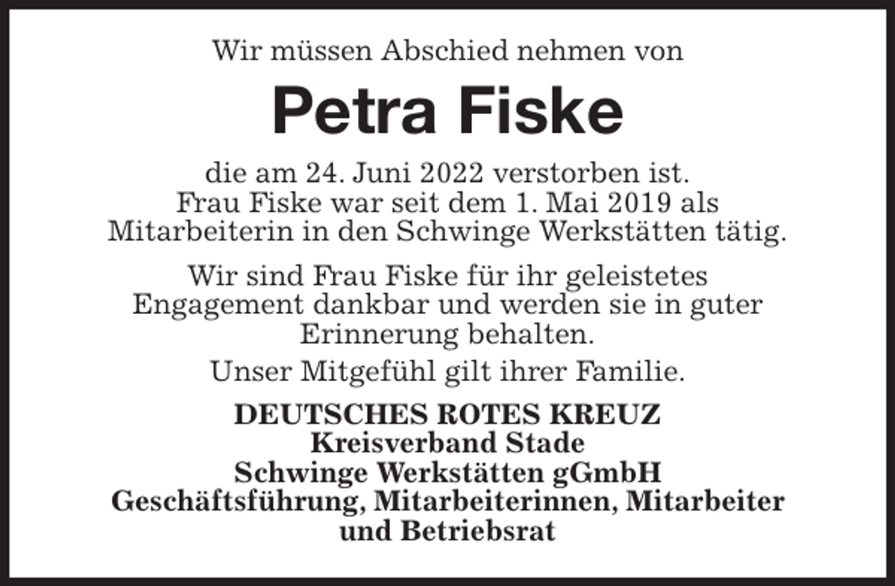 <p>Wir müssen Abschied nehmen von<br />Petra Fiske<br />die am 24. Juni 2022 verstorben ist.<br />Frau Fiske war seit dem 1. Mai 2019 als<br />Mitarbeiterin in den Schwinge Werkstätten tätig.<br />Wir sind Frau Fiske für ihr geleistetes<br />Engagement dankbar und werden sie in guter<br />Erinnerung behalten.<br />Unser Mitgefühl gilt ihrer Familie.<br />DEUTSCHES ROTES KREUZ<br />Kreisverband Stade<br />Schwinge Werkstätten gGmbH<br />Geschäftsführung, Mitarbeiterinnen, Mitarbeiter<br />und Betriebsrat</p>