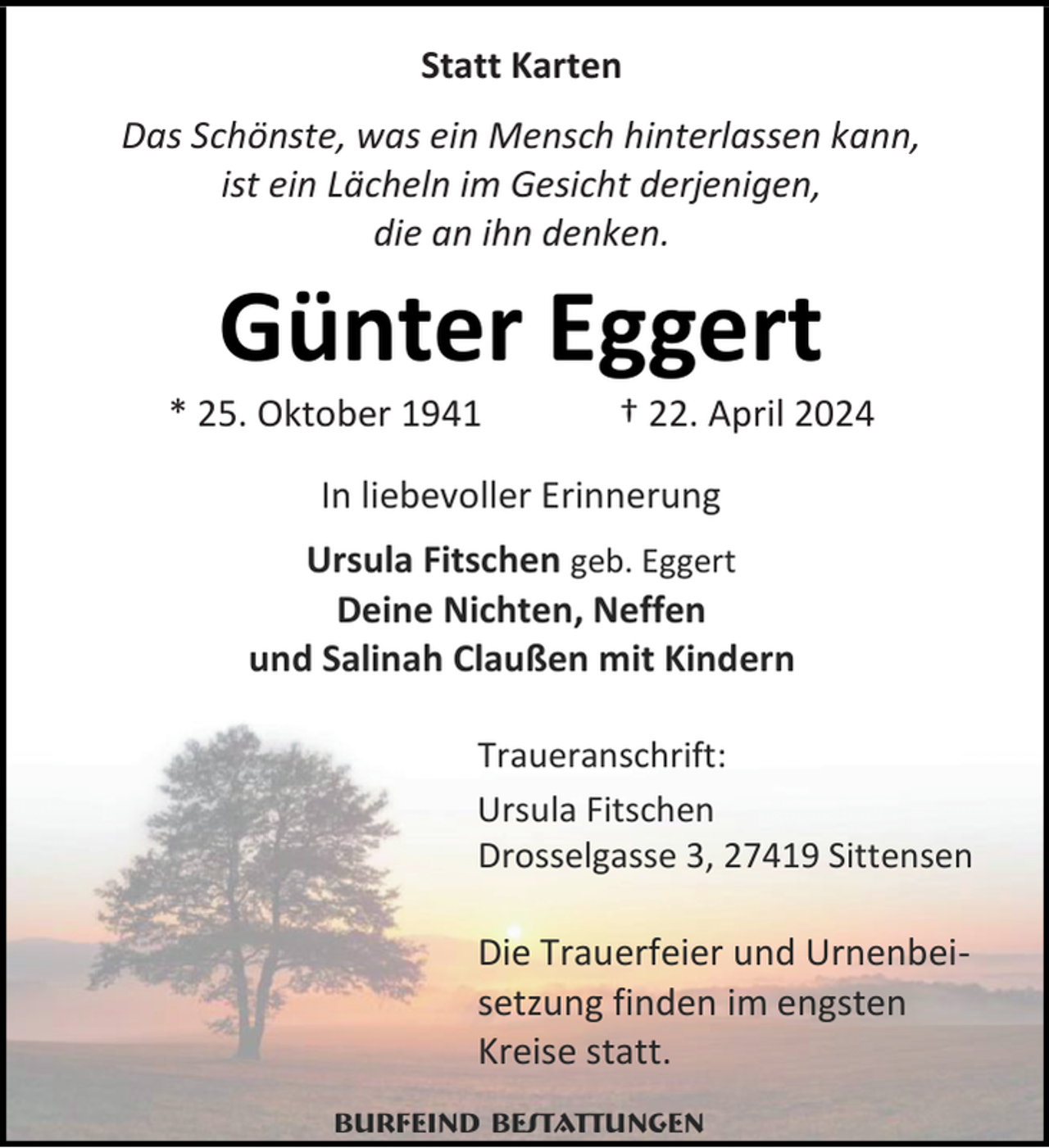 <p>Statt Karten<br />Das Schönste, was ein Mensch hinterlassen kann,<br />ist ein Lächeln im Gesicht derjenigen,<br />die an ihn denken.</p><p>Günter Eggert</p><p>* 25. Oktober 1941</p><p>† 22. April 2024</p><p>In liebevoller Erinnerung<br />Ursula Fitschen geb. Eggert<br />Deine Nichten, Neffen<br />und Salinah Claußen mit Kindern<br />Traueranschrift:<br />Ursula Fitschen<br />Drosselgasse 3, 27419 Sittensen</p><p>Die Trauerfeier und Urnenbeisetzung finden im engsten<br />Kreise statt.<br />Burfeind Bestattungen</p>