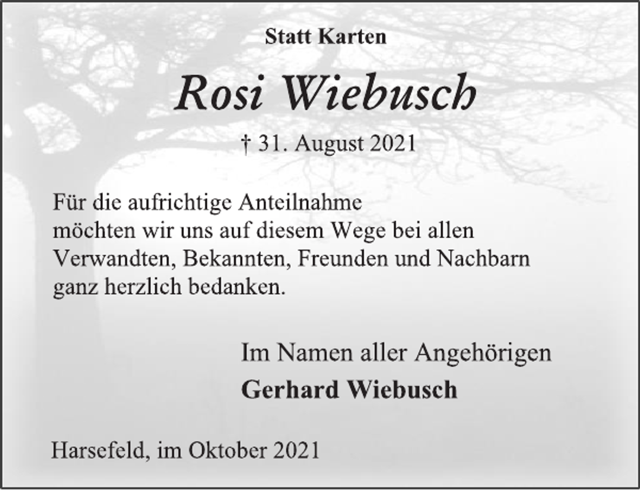 <p>Statt Karten<br />Rosi Wiebusch<br />† 31. August 2021<br />Für die aufrichtige Anteilnahme<br />möchten wir uns auf diesem Wege bei allen<br />Verwandten, Bekannten, Freunden und Nachbarn<br />ganz herzlich bedanken.<br />Im Namen aller Angehörigen<br />Gerhard Wiebusch<br />Harsefeld, im Oktober 2021</p>