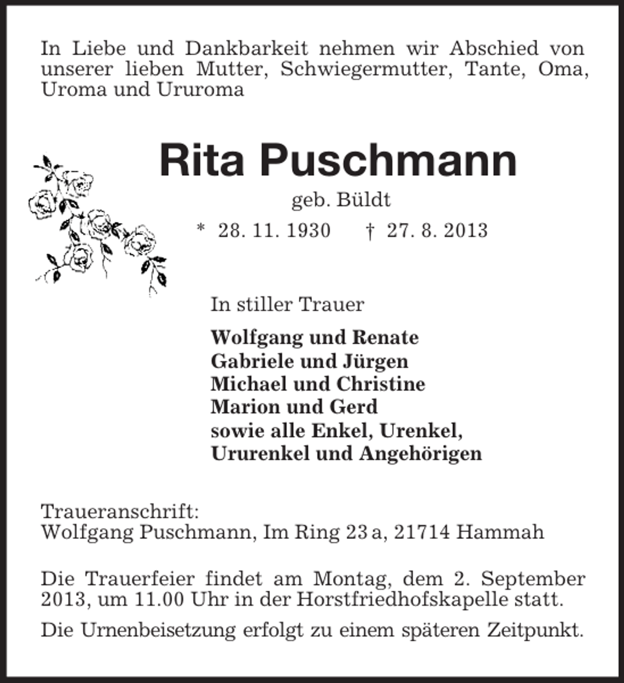 <p>In Liebe und Dankbarkeit nehmen wir Abschied von unserer lieben Mutter, Schwiegermutter, Tante, Oma, Uroma und Ururoma<br />Rita Puschmann<br />geb. Büldt<br />* 28. 11. 1930 † 27. 8. 2013<br />In stiller Trauer<br />Wolfgang und Renate<br />Gabriele und Jürgen<br />Michael und Christine<br />Marion und Gerd<br />sowie alle Enkel, Urenkel,<br />Ururenkel und Angehörigen<br />Traueranschrift:<br />Wolfgang Puschmann, Im Ring 23 a, 21714 Hammah<br />Die Trauerfeier findet am Montag, dem 2. September 2013, um 11.00 Uhr in der Horstfriedhofskapelle statt.<br />Die Urnenbeisetzung erfolgt zu einem späteren Zeitpunkt.</p>