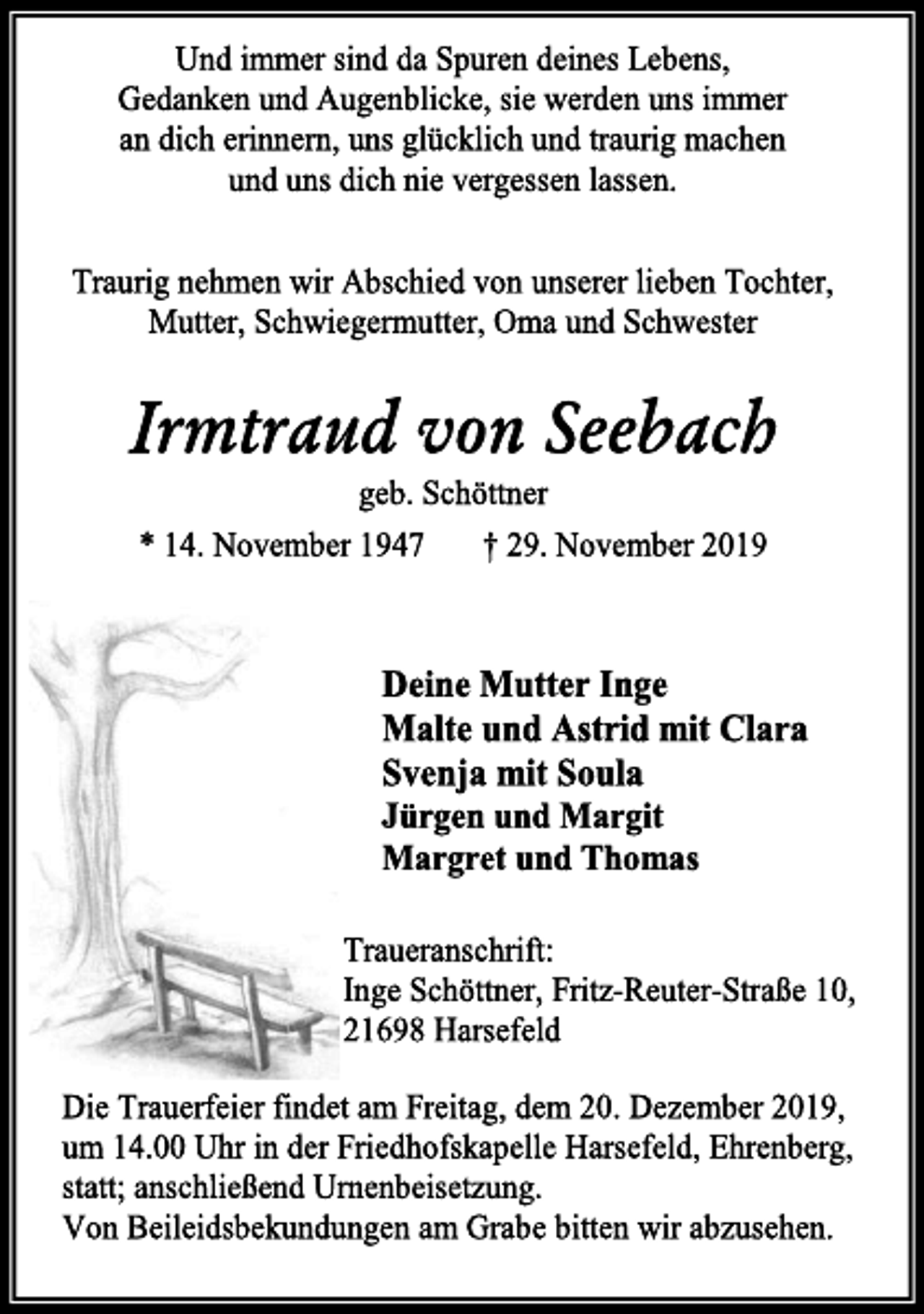 <p>Und immer sind da Spuren deines Lebens,<br />Gedanken und Augenblicke, sie werden uns immer<br />an dich erinnern, uns glücklich und traurig machen<br />und uns dich nie vergessen lassen.<br />Traurig nehmen wir Abschied von unserer lieben Tochter,<br />Mutter, Schwiegermutter, Oma und Schwester<br />Irmtraud von Seebach<br />geb. Schöttner<br />* 14. November 1947 † 29. November 2019<br />Deine Mutter Inge<br />Malte und Astrid mit Clara<br />Svenja mit Soula<br />Jürgen und Margit<br />Margret und Thomas<br />Traueranschrift:<br />Inge Schöttner, Fritz-Reuter-Straße 10,<br />21698 Harsefeld<br />Die Trauerfeier findet am Freitag, dem 20. Dezember 2019,<br />um 14.00 Uhr in der Friedhofskapelle Harsefeld, Ehrenberg,<br />statt; anschließend Urnenbeisetzung.<br />Von Beileidsbekundungen am Grabe bitten wir abzusehen.</p>