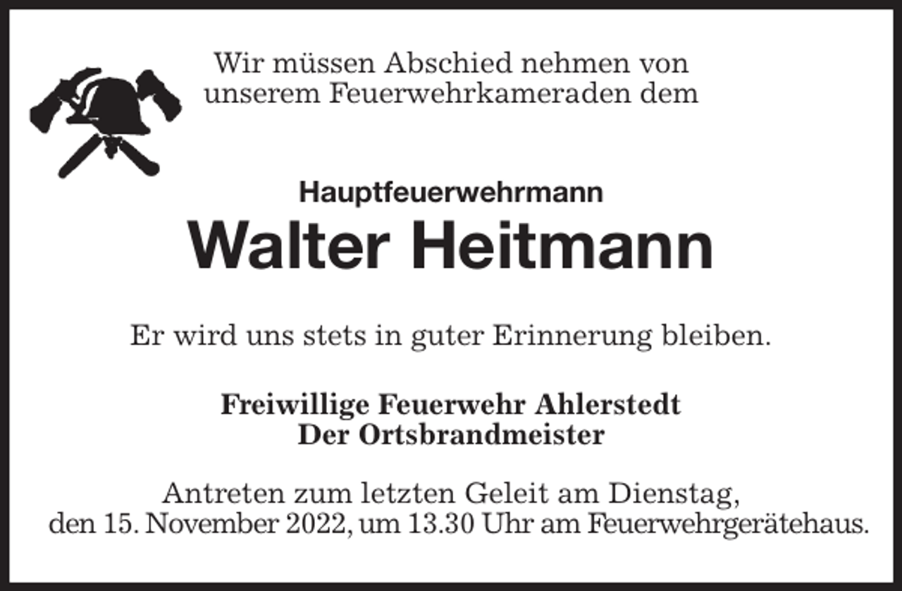 <p>Wir müssen Abschied nehmen von<br />unserem Feuerwehrkameraden dem<br />Hauptfeuerwehrmann<br />Walter Heitmann<br />Er wird uns stets in guter Erinnerung bleiben.<br />Freiwillige Feuerwehr Ahlerstedt<br />Der Ortsbrandmeister</p><p>Antreten zum letzten Geleit am Dienstag,<br />den 15. November 2022, um 13.30 Uhr am Feuerwehrgerätehaus.</p>