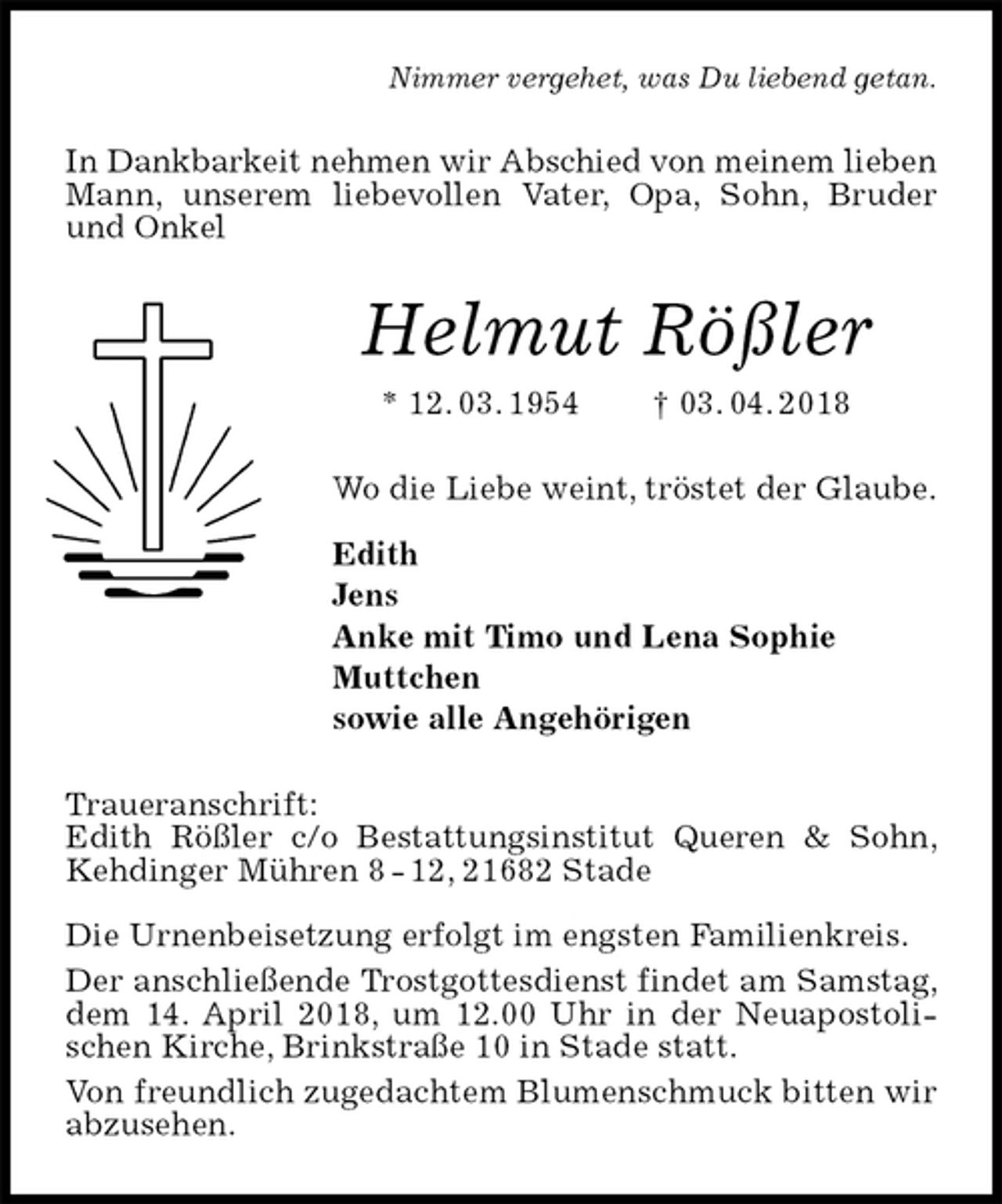 <p>Nimmer vergehet, was Du liebend getan.<br />In Dankbarkeit nehmen wir Abschied von meinem lieben<br />Mann, unserem liebevollen Vater, Opa, Sohn, Bruder und Onkel<br />Helmut Rößler<br />* 12. 03. 1954 † 03. 04. 2018<br />Wo die Liebe weint, tröstet der Glaube.</p><p>Edith<br />Jens<br />Anke mit Timo und Lena Sophie<br />Muttchen<br />sowie alle Angehörigen<br />Traueranschrift:<br />Edith Rößler c/o Bestattungsinstitut Queren &amp; Sohn, Kehdinger Mühren 8 - 12, 21682 Stade</p><p>Die Urnenbeisetzung erfolgt im engsten Familienkreis.<br />Der anschließende Trostgottesdienst findet am Samstag, dem 14. April 2018, um 12.00 Uhr in der Neuapostolischen Kirche, Brinkstraße 10 in Stade statt.<br />Von freundlich zugedachtem Blumenschmuck bitten wir abzusehen.</p>