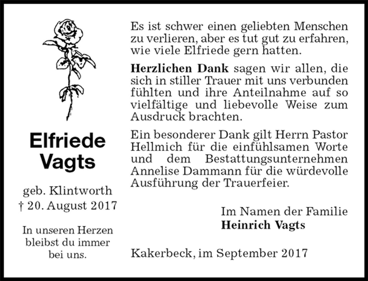 <p>Es ist schwer einen geliebten Menschen<br />zu verlieren, aber es tut gut zu erfahren, wie viele Elfriede gern hatten.<br />Herzlichen Dank sagen wir allen, die sich in stiller Trauer mit uns verbunden fühlten und ihre Anteilnahme auf so vielfältige und liebevolle Weise zum Ausdruck brachten.<br />Ein besonderer Dank gilt Herrn Pastor Hellmich für die einfühlsamen Worte und dem Bestattungsunternehmen Annelise Dammann für die würdevolle Ausführung der Trauerfeier.<br />Im Namen der Familie<br />Heinrich Vagts<br />Kakerbeck, im September 2017<br />Elfriede Vagts</p><p>geb. Klintworth<br />† 20. August 2017</p><p>In unseren Herzen bleibst du immer bei uns.</p>