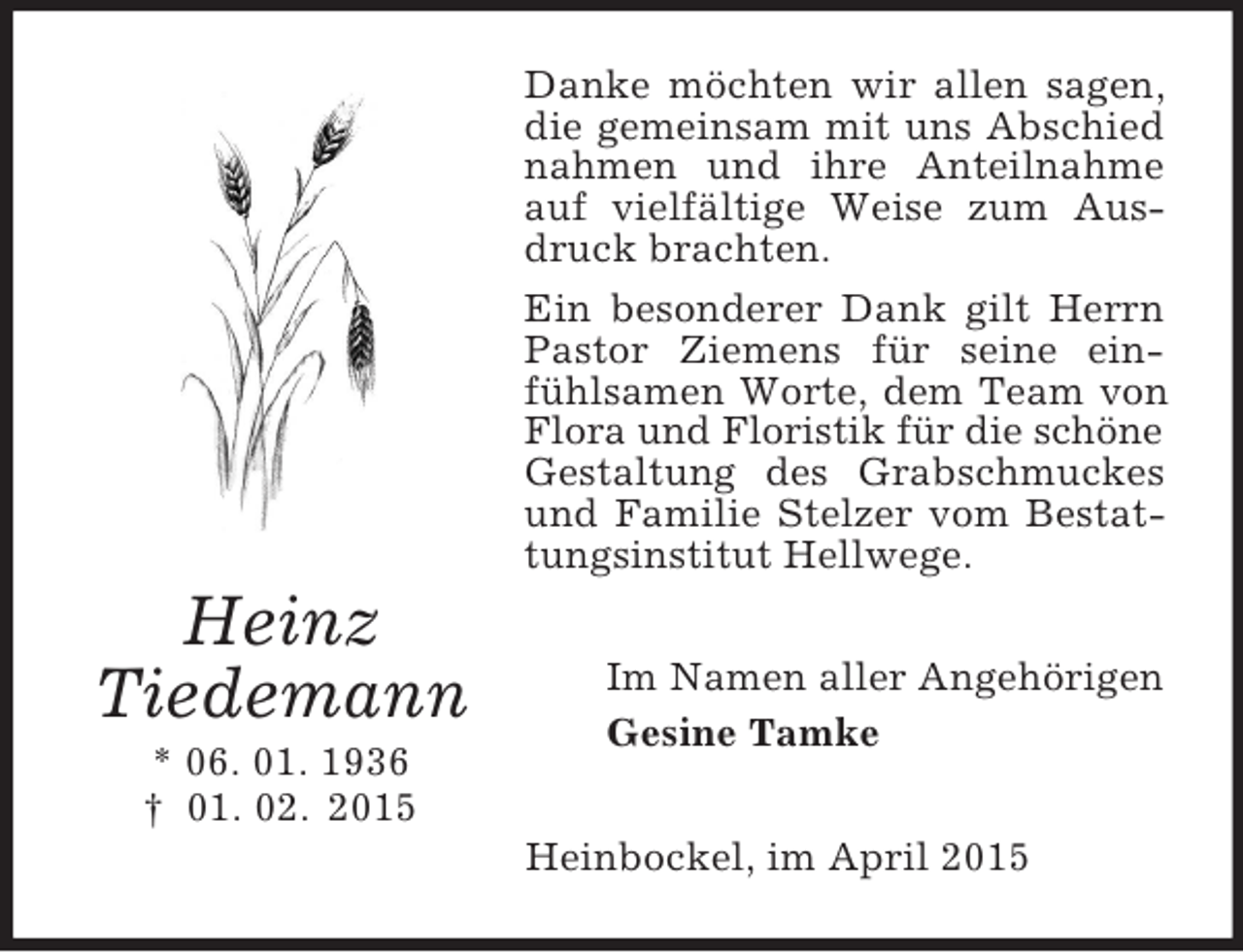 <p>Heinz<br />Tiedemann<br />* 06. 01. 1936<br />† 01. 02. 2015<br />Danke möchten wir allen sagen, die gemeinsam mit uns Abschied nahmen und ihre Anteilnahme auf vielfältige Weise zum Ausdruck brachten.<br />Ein besonderer Dank gilt Herrn Pastor Ziemens für seine einfühlsamen Worte, dem Team von Flora und Floristik für die schöne<br />Gestaltung des Grabschmuckes und Familie Stelzer vom Bestattungsinstitut Hellwege.<br />Im Namen aller Angehörigen<br />Gesine Tamke<br />Heinbockel, im April 2015</p>