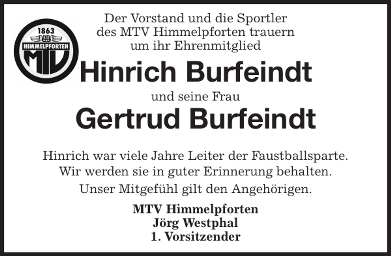 <p>Der Vorstand und die Sportler<br />des MTV Himmelpforten trauern<br />um ihr Ehrenmitglied<br />Hinrich war viele Jahre Leiter der Faustballsparte.<br />Wir werden sie in guter Erinnerung behalten.<br />Unser Mitgefühl gilt den Angehörigen.<br />MTV Himmelpforten<br />Jörg Westphal<br />1. Vorsitzender<br />Hinrich Burfeindt<br />und seine Frau</p>
<p>Gertrud Burfeindt</p>