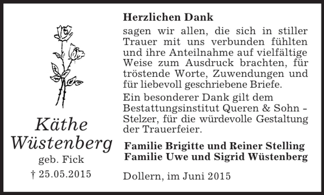 <p>Käthe<br />Wüstenberg<br />geb. Fick<br />† 25.05.2015<br />Herzlichen Dank<br />sagen wir allen, die sich in stiller Trauer mit uns verbunden fühlten und ihre Anteilnahme auf vielfältige Weise zum Ausdruck brachten, für tröstende Worte, Zuwendungen und für liebevoll geschriebene Briefe.<br />Ein besonderer Dank gilt dem<br />Bestattungsinstitut Queren</p>