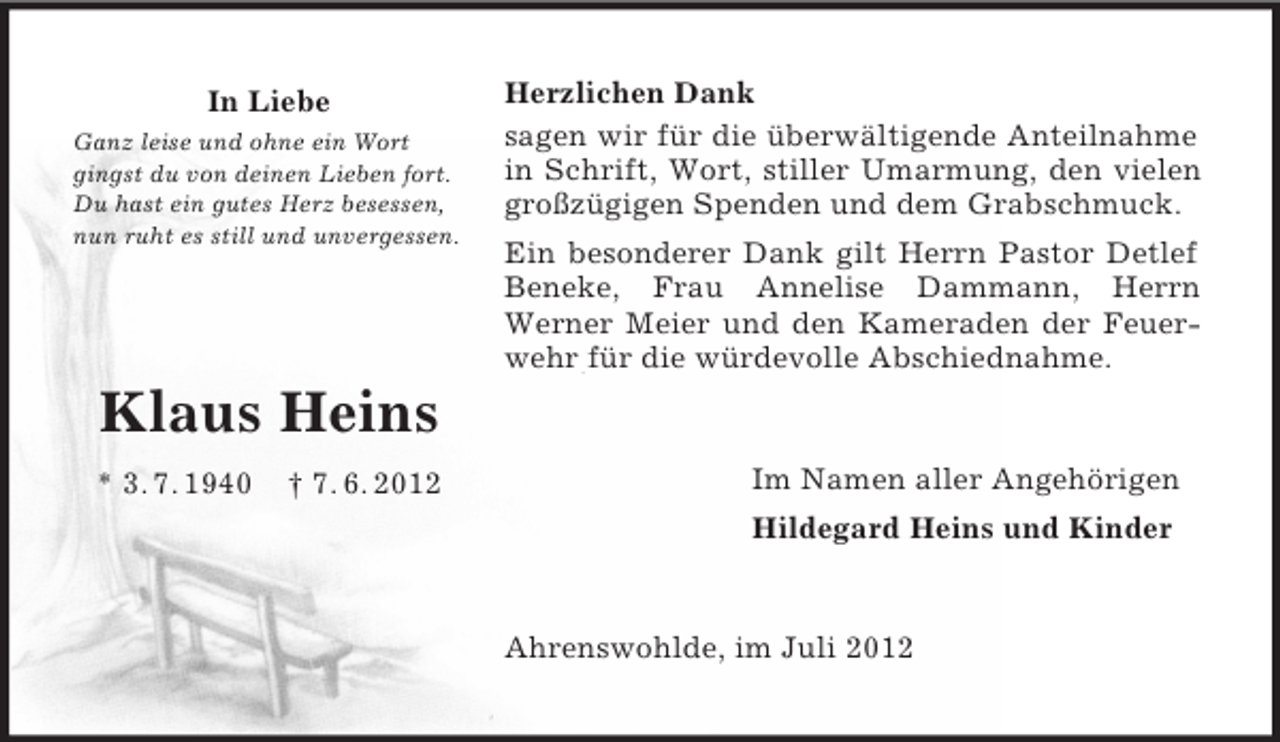 <p>In Liebe<br />Ganz leise und ohne ein Wort<br />gingst du von deinen Lieben fort.<br />Du hast ein gutes Herz besessen,<br />nun ruht es still und unvergessen.</p><p>Klaus Heins</p><p>* 3. 7. 1940 † 7. 6. 2012<br />Herzlichen Dank<br />sagen wir für die überwältigende Anteilnahme in Schrift, Wort, stiller Umarmung, den vielen großzügigen Spenden und dem Grabschmuck.<br />Ein besonderer Dank gilt Herrn Pastor Detlef Beneke, Frau Annelise Dammann, Herrn<br />Werner Meier und den Kameraden der Feuer-<br />wehr für die würdevolle Abschiednahme.<br />Im Namen aller Angehörigen<br />Hildegard Heins und Kinder<br />Ahrenswohlde, im Juli 2012</p>