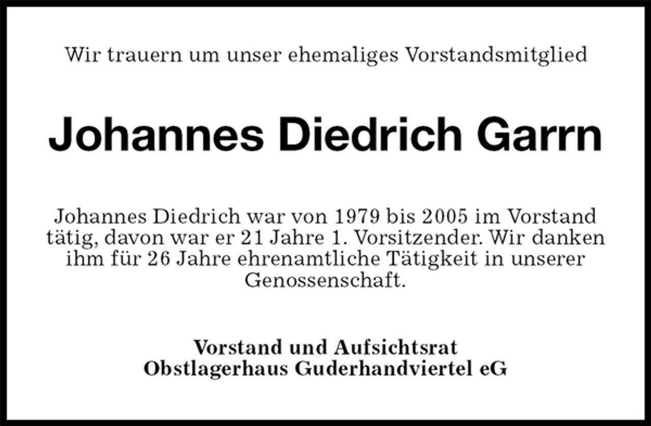 <p>Wir trauern um unser ehemaliges Vorstandsmitglied<br />Johannes Diedrich Garrn<br />Johannes Diedrich war von 1979 bis 2005 im Vorstand tätig, davon war er 21 Jahre 1. Vorsitzender. Wir danken ihm für 26 Jahre ehrenamtliche Tätigkeit in unserer<br />Genossenschaft.<br />Vorstand und Aufsichtsrat<br />Obstlagerhaus Guderhandviertel eG</p>